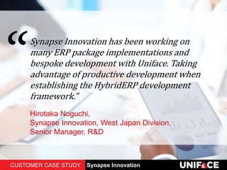 Synapse Innovation has been working on
many ERP package implementations and
bespoke development with Uniface. Taking
advantage of productive development when
establishing the HybridERP development
framework.”
Hirotaka Noguchi,
Synapse Innovation, West Japan Division,
Senior Manager, R&D
CUSTOMER CASE STUDY Synapse Innovation
 