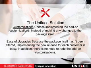 The Uniface Solution
Customizations Uniface implemented the add-on
customizations, instead of making any changes to the
package itself.
Ease of Upgrades Because the package itself hasn’t been
altered, implementing the new release for each customer is
easy. In addition, there is no need to redo the add-on
customizations.
CUSTOMER CASE STUDY Synapse Innovation
 