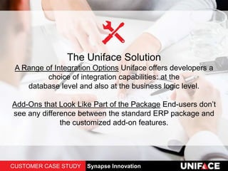 The Uniface Solution
A Range of Integration Options Uniface offers developers a
choice of integration capabilities: at the
database level and also at the business logic level.
Add-Ons that Look Like Part of the Package End-users don’t
see any difference between the standard ERP package and
the customized add-on features.
CUSTOMER CASE STUDY Synapse Innovation
 