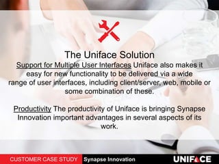 The Uniface Solution
Support for Multiple User Interfaces Uniface also makes it
easy for new functionality to be delivered via a wide
range of user interfaces, including client/server, web, mobile or
some combination of these.
Productivity The productivity of Uniface is bringing Synapse
Innovation important advantages in several aspects of its
work.
CUSTOMER CASE STUDY Synapse Innovation
 
