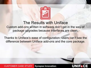 The Results with Uniface
Custom add-ons written in software don’t get in the way of
package upgrades because interfaces are clean.
Thanks to Uniface’s ease of configuration, users can’t see the
difference between Uniface add-ons and the core package.
CUSTOMER CASE STUDY Synapse Innovation
 