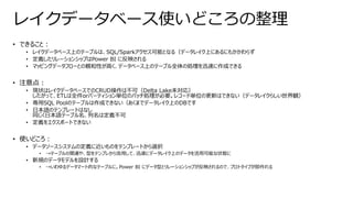 • できること：
• レイクデータベース上のテーブルは、SQL/Sparkアクセス可能となる（データレイク上にあるにもかかわらず
• 定義したリレーションシップはPower BI に反映される
• マッピングデータフローとの親和性が高く、データベース上のテーブル全体の処理を迅速に作成できる
• 注意点：
• 現状はレイクデータベースでのCRUD操作は不可（Delta Lake未対応）
したがって、ETLは全件orパーティション単位のバッチ処理が必要。レコード単位の更新はできない（データレイクらしい世界観）
• 専用SQL Poolのテーブルは作成できない（あくまでデータレイク上のDBです
• 日本語のテンプレートはなし
同じく日本語テーブル名、列名は定義不可
• 定義をエクスポートできない
• 使いどころ：
• データソースシステムの定義に近いものをテンプレートから選択
• →テーブルの関連や、型をテンプレから流用して、迅速にデータレイク上のデータを活用可能な状態に
• 新規のデータモデルを設計する
• →いわゆるデータマート的なテーブルに。Power BI にデータ型とリレーションシップが反映されるので、プロトタイプが即作れる
レイクデータベース使いどころの整理
 