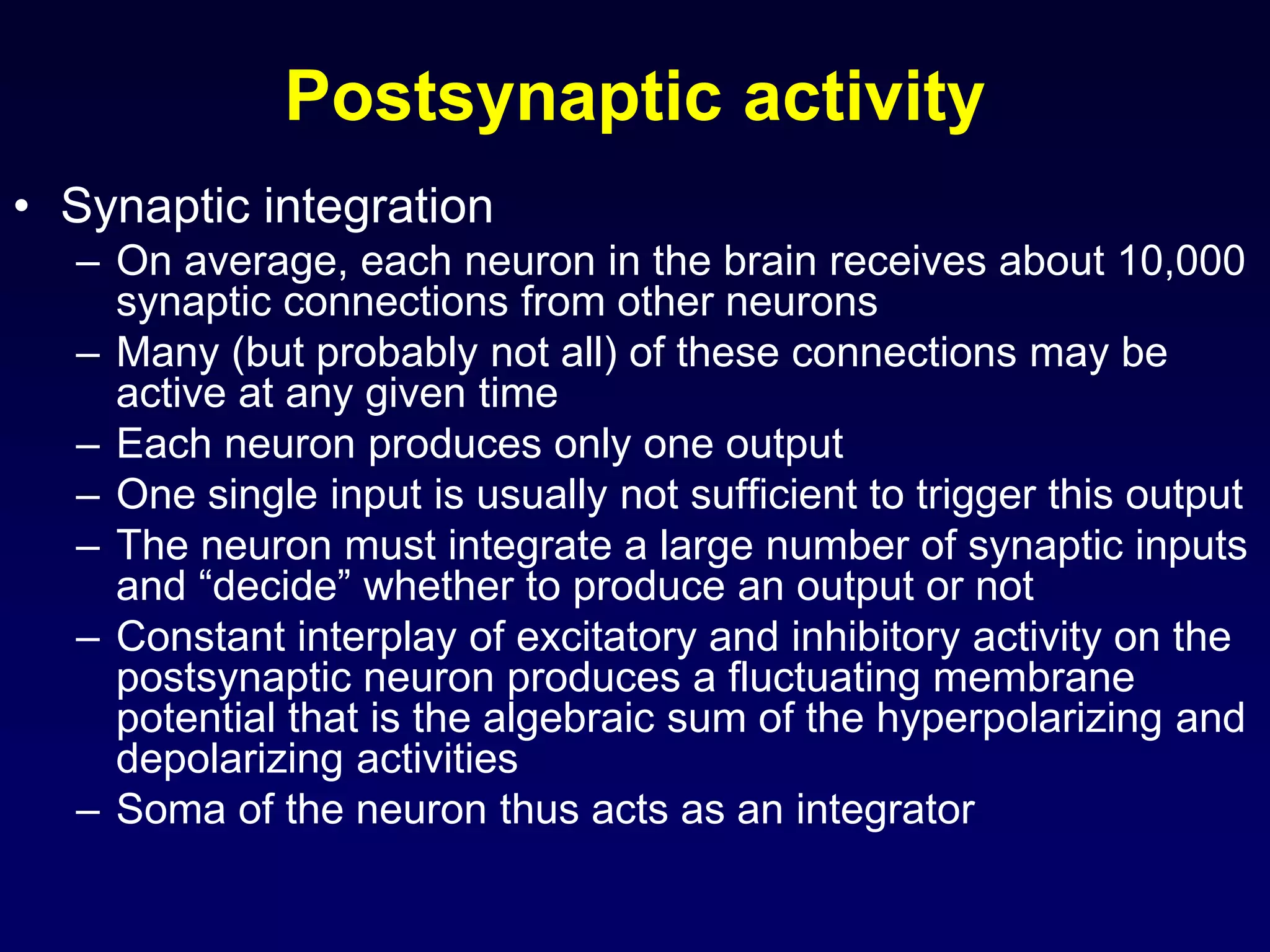 Postsynaptic activity
• Synaptic integration
– On average, each neuron in the brain receives about 10,000
synaptic connections from other neurons
– Many (but probably not all) of these connections may be
active at any given time
– Each neuron produces only one output
– One single input is usually not sufficient to trigger this output
– The neuron must integrate a large number of synaptic inputs
and “decide” whether to produce an output or not
– Constant interplay of excitatory and inhibitory activity on the
postsynaptic neuron produces a fluctuating membrane
potential that is the algebraic sum of the hyperpolarizing and
depolarizing activities
– Soma of the neuron thus acts as an integrator
 