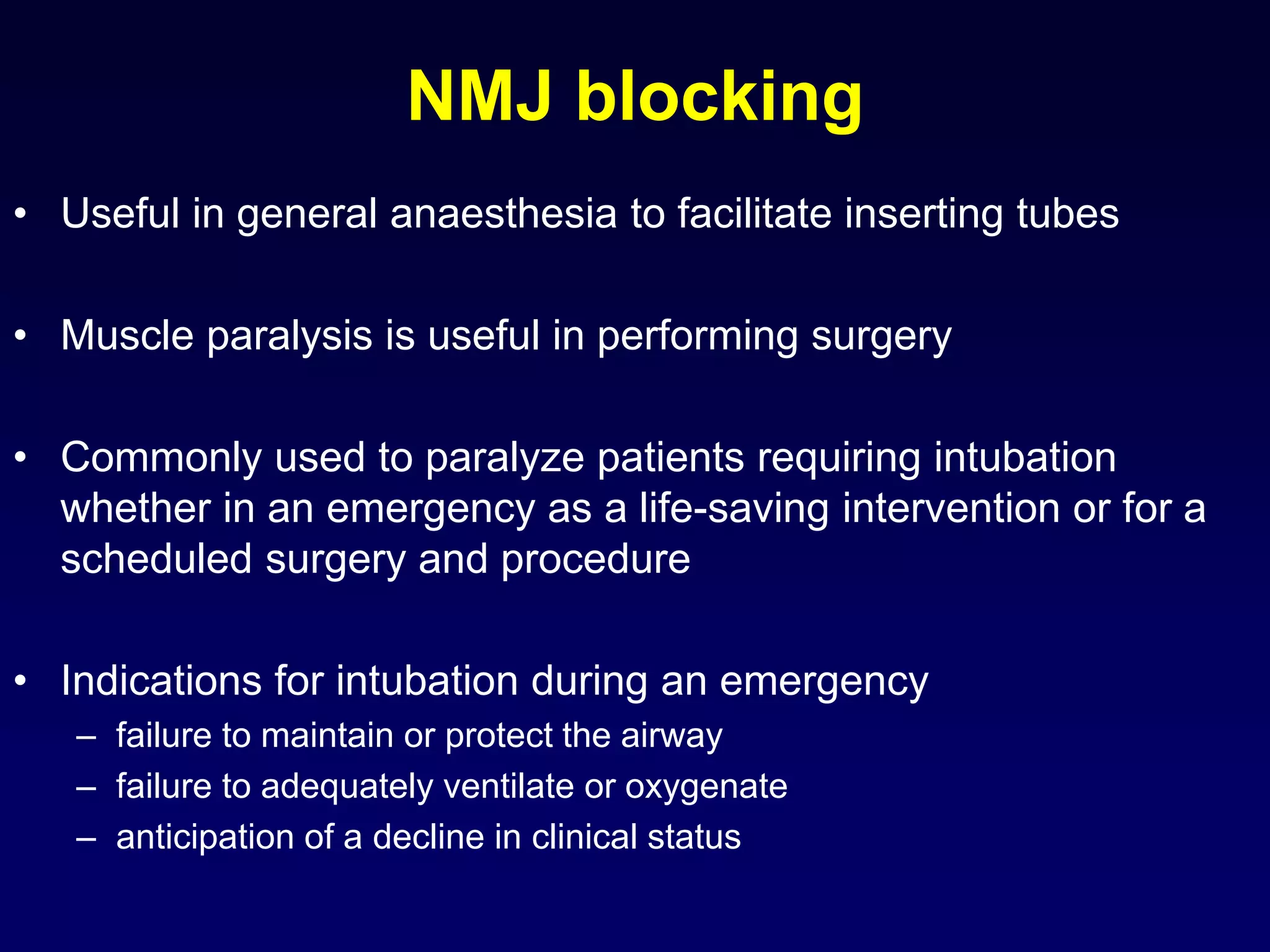 NMJ blocking
• Useful in general anaesthesia to facilitate inserting tubes
• Muscle paralysis is useful in performing surgery
• Commonly used to paralyze patients requiring intubation
whether in an emergency as a life-saving intervention or for a
scheduled surgery and procedure
• Indications for intubation during an emergency
– failure to maintain or protect the airway
– failure to adequately ventilate or oxygenate
– anticipation of a decline in clinical status
 