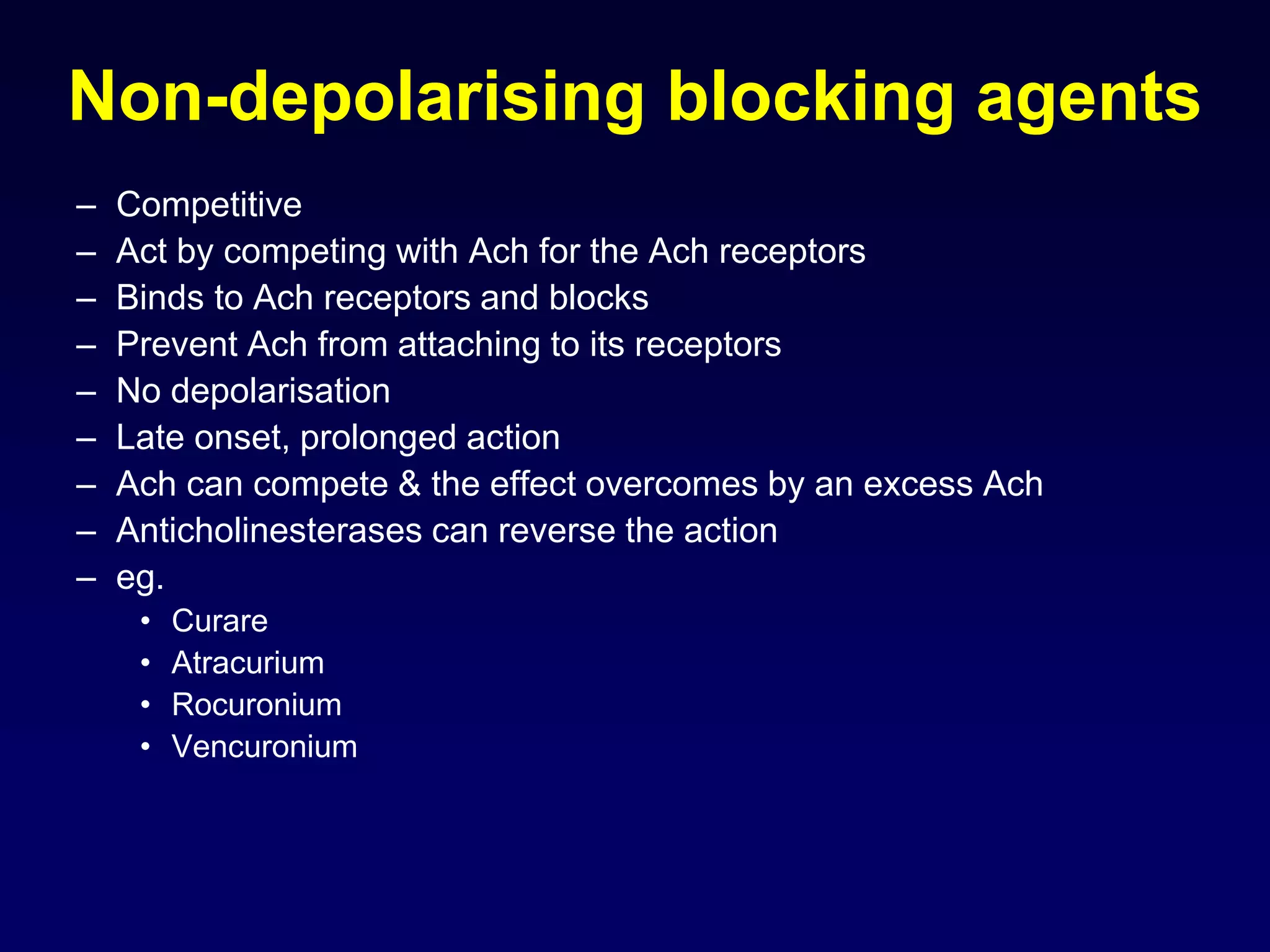 Non-depolarising blocking agents
– Competitive
– Act by competing with Ach for the Ach receptors
– Binds to Ach receptors and blocks
– Prevent Ach from attaching to its receptors
– No depolarisation
– Late onset, prolonged action
– Ach can compete & the effect overcomes by an excess Ach
– Anticholinesterases can reverse the action
– eg.
• Curare
• Atracurium
• Rocuronium
• Vencuronium
 