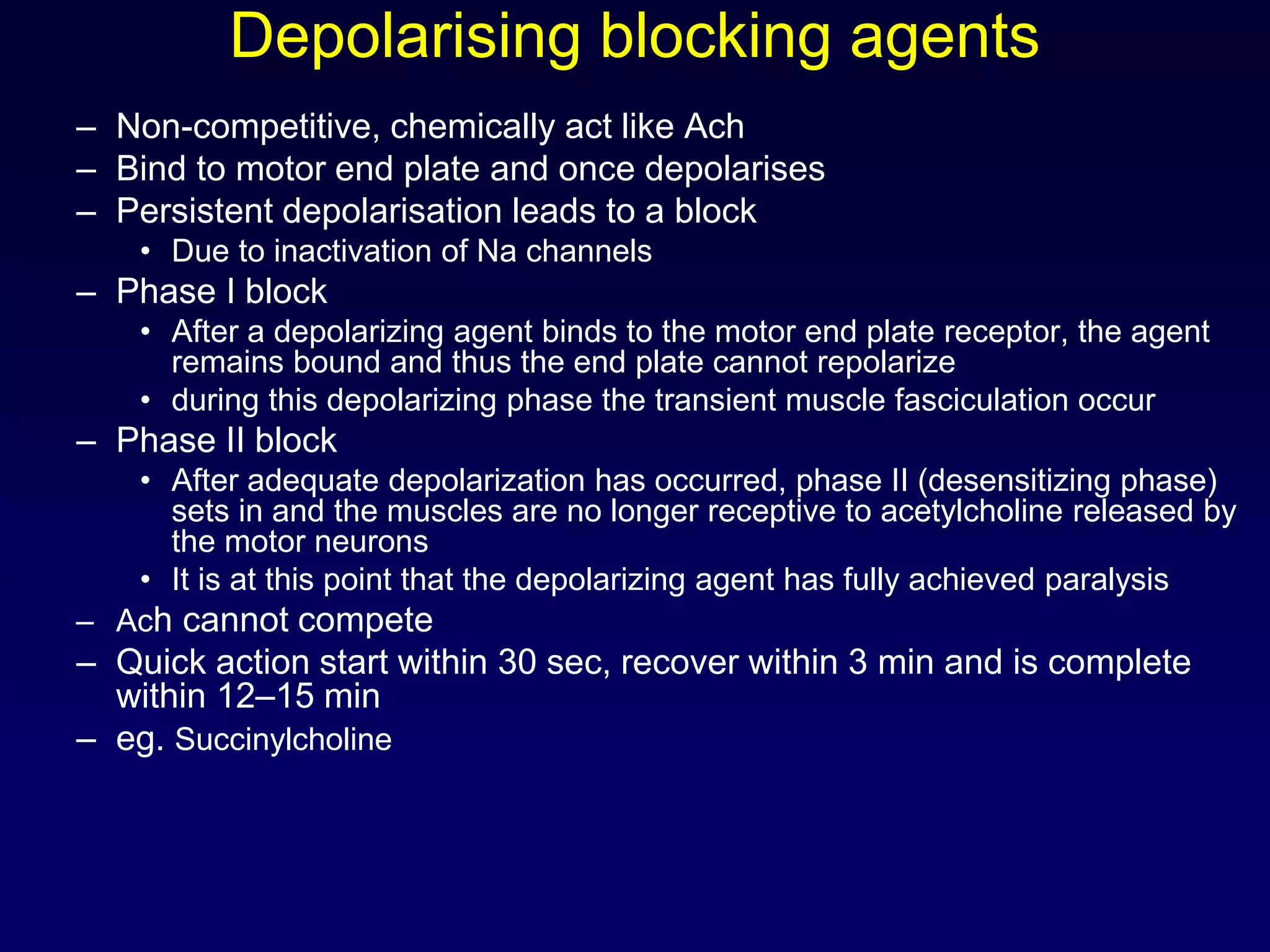 Depolarising blocking agents
– Non-competitive, chemically act like Ach
– Bind to motor end plate and once depolarises
– Persistent depolarisation leads to a block
• Due to inactivation of Na channels
– Phase I block
• After a depolarizing agent binds to the motor end plate receptor, the agent
remains bound and thus the end plate cannot repolarize
• during this depolarizing phase the transient muscle fasciculation occur
– Phase II block
• After adequate depolarization has occurred, phase II (desensitizing phase)
sets in and the muscles are no longer receptive to acetylcholine released by
the motor neurons
• It is at this point that the depolarizing agent has fully achieved paralysis
– Ach cannot compete
– Quick action start within 30 sec, recover within 3 min and is complete
within 12–15 min
– eg. Succinylcholine
 