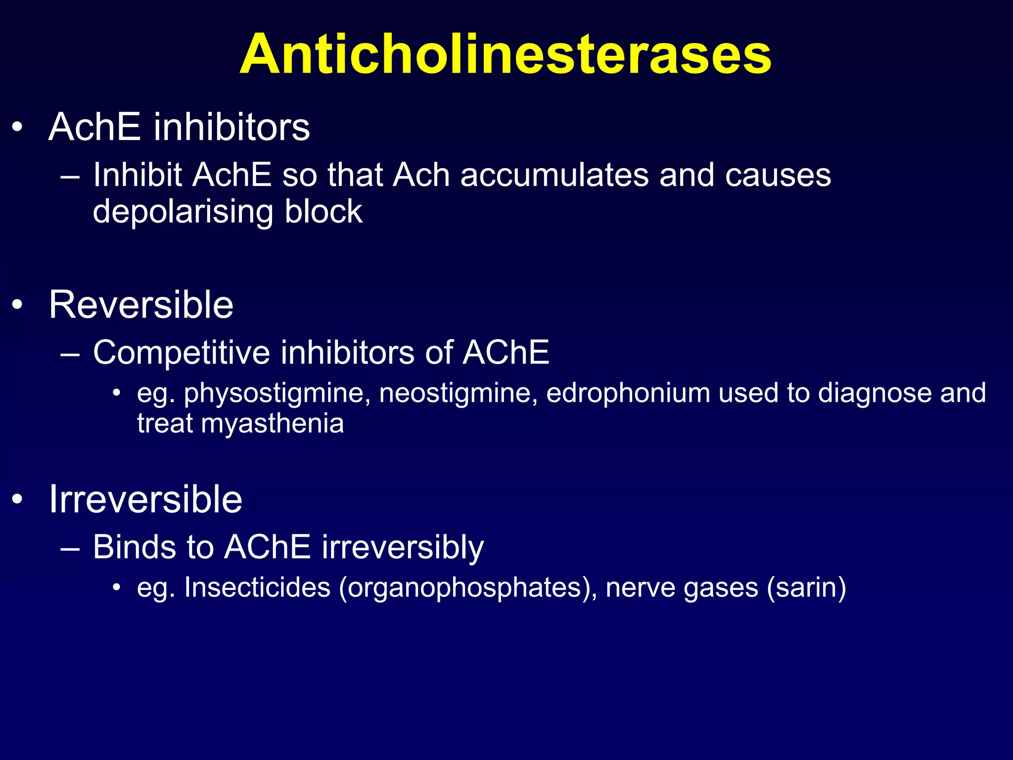 Anticholinesterases
• AchE inhibitors
– Inhibit AchE so that Ach accumulates and causes
depolarising block
• Reversible
– Competitive inhibitors of AChE
• eg. physostigmine, neostigmine, edrophonium used to diagnose and
treat myasthenia
• Irreversible
– Binds to AChE irreversibly
• eg. Insecticides (organophosphates), nerve gases (sarin)
 