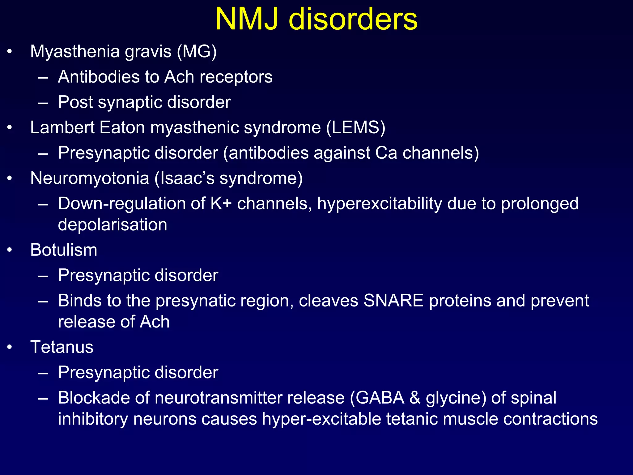 NMJ disorders
• Myasthenia gravis (MG)
– Antibodies to Ach receptors
– Post synaptic disorder
• Lambert Eaton myasthenic syndrome (LEMS)
– Presynaptic disorder (antibodies against Ca channels)
• Neuromyotonia (Isaac’s syndrome)
– Down-regulation of K+ channels, hyperexcitability due to prolonged
depolarisation
• Botulism
– Presynaptic disorder
– Binds to the presynatic region, cleaves SNARE proteins and prevent
release of Ach
• Tetanus
– Presynaptic disorder
– Blockade of neurotransmitter release (GABA & glycine) of spinal
inhibitory neurons causes hyper-excitable tetanic muscle contractions
 