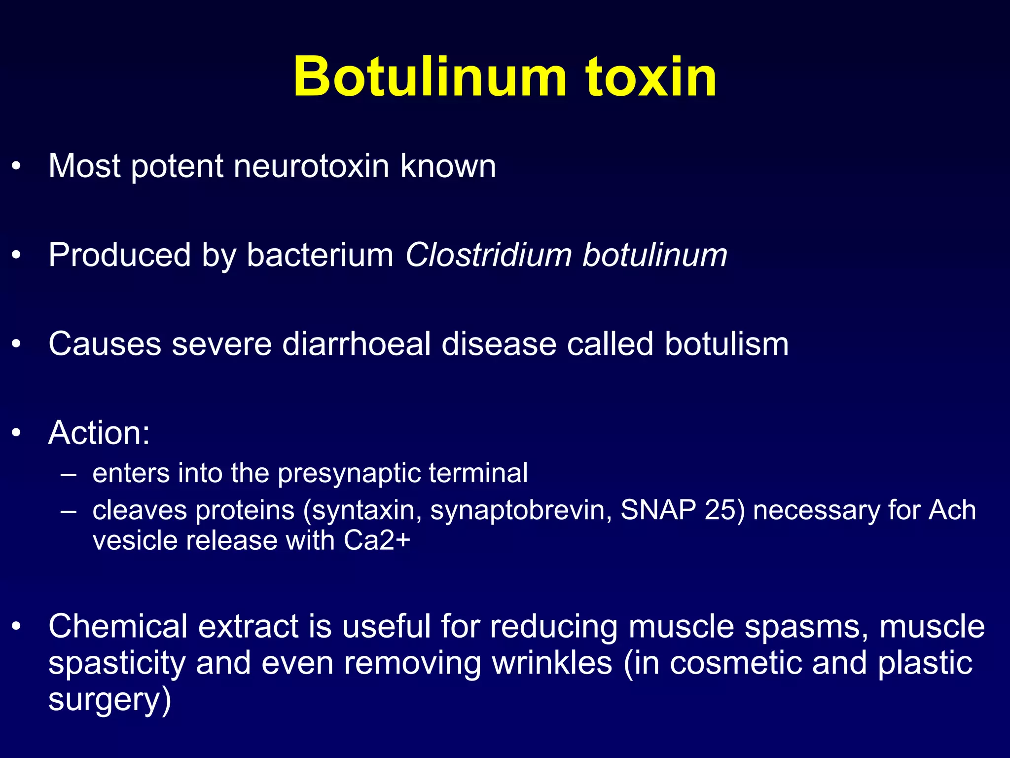 Botulinum toxin
• Most potent neurotoxin known
• Produced by bacterium Clostridium botulinum
• Causes severe diarrhoeal disease called botulism
• Action:
– enters into the presynaptic terminal
– cleaves proteins (syntaxin, synaptobrevin, SNAP 25) necessary for Ach
vesicle release with Ca2+
• Chemical extract is useful for reducing muscle spasms, muscle
spasticity and even removing wrinkles (in cosmetic and plastic
surgery)
 