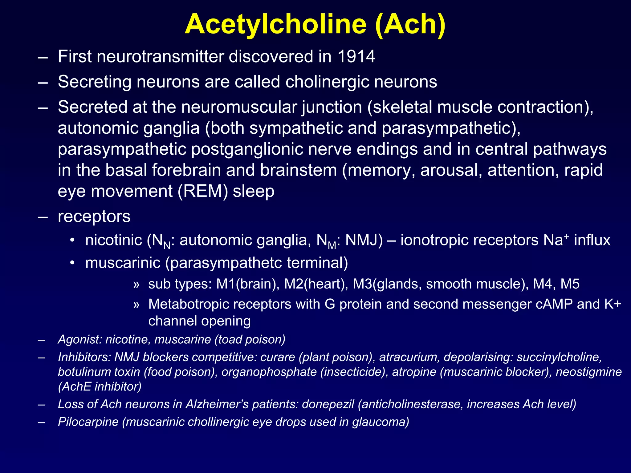 Acetylcholine (Ach)
– First neurotransmitter discovered in 1914
– Secreting neurons are called cholinergic neurons
– Secreted at the neuromuscular junction (skeletal muscle contraction),
autonomic ganglia (both sympathetic and parasympathetic),
parasympathetic postganglionic nerve endings and in central pathways
in the basal forebrain and brainstem (memory, arousal, attention, rapid
eye movement (REM) sleep
– receptors
• nicotinic (NN: autonomic ganglia, NM: NMJ) – ionotropic receptors Na+ influx
• muscarinic (parasympathetc terminal)
» sub types: M1(brain), M2(heart), M3(glands, smooth muscle), M4, M5
» Metabotropic receptors with G protein and second messenger cAMP and K+
channel opening
– Agonist: nicotine, muscarine (toad poison)
– Inhibitors: NMJ blockers competitive: curare (plant poison), atracurium, depolarising: succinylcholine,
botulinum toxin (food poison), organophosphate (insecticide), atropine (muscarinic blocker), neostigmine
(AchE inhibitor)
– Loss of Ach neurons in Alzheimer’s patients: donepezil (anticholinesterase, increases Ach level)
– Pilocarpine (muscarinic chollinergic eye drops used in glaucoma)
 