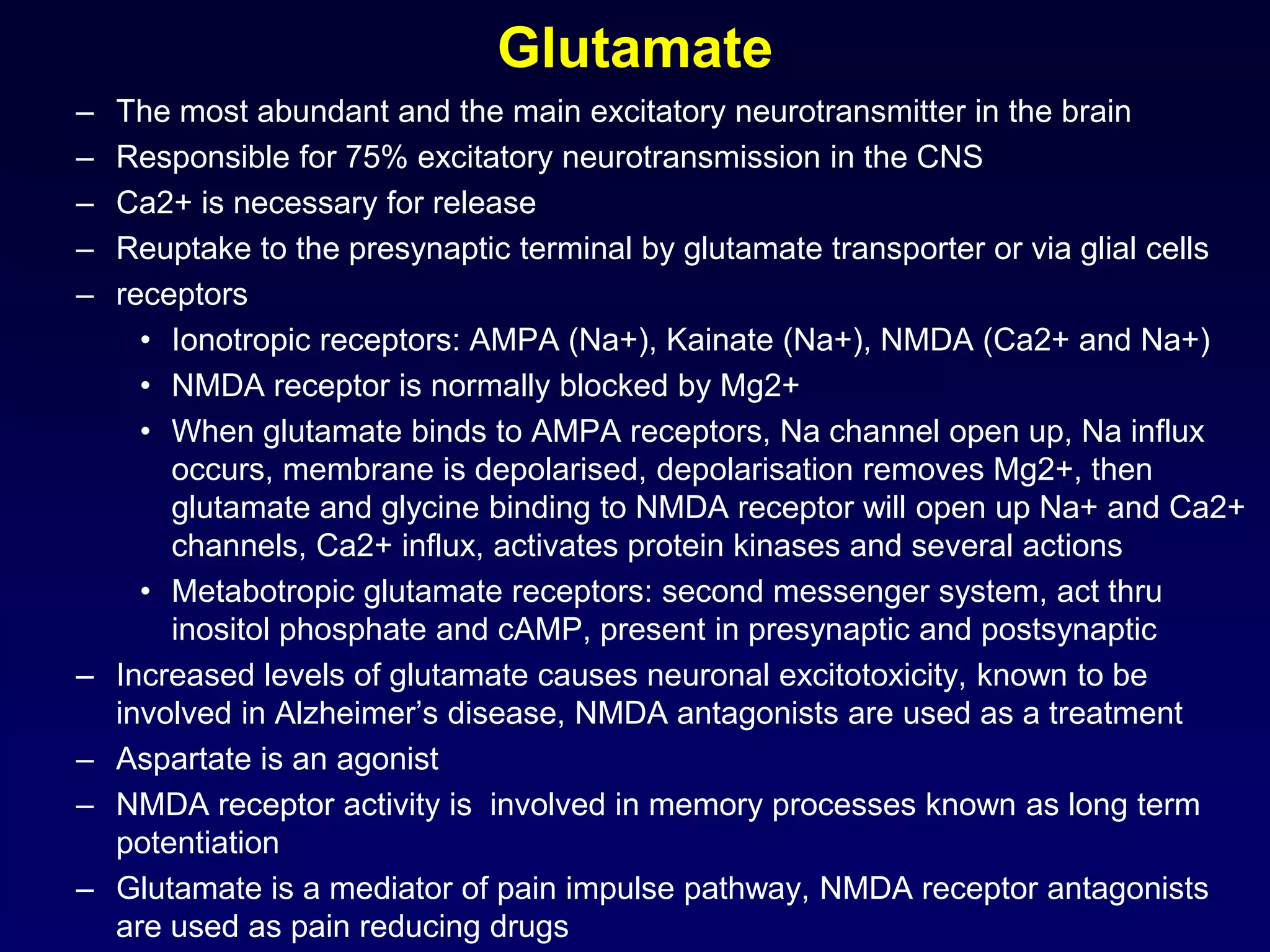 Glutamate
– The most abundant and the main excitatory neurotransmitter in the brain
– Responsible for 75% excitatory neurotransmission in the CNS
– Ca2+ is necessary for release
– Reuptake to the presynaptic terminal by glutamate transporter or via glial cells
– receptors
• Ionotropic receptors: AMPA (Na+), Kainate (Na+), NMDA (Ca2+ and Na+)
• NMDA receptor is normally blocked by Mg2+
• When glutamate binds to AMPA receptors, Na channel open up, Na influx
occurs, membrane is depolarised, depolarisation removes Mg2+, then
glutamate and glycine binding to NMDA receptor will open up Na+ and Ca2+
channels, Ca2+ influx, activates protein kinases and several actions
• Metabotropic glutamate receptors: second messenger system, act thru
inositol phosphate and cAMP, present in presynaptic and postsynaptic
– Increased levels of glutamate causes neuronal excitotoxicity, known to be
involved in Alzheimer’s disease, NMDA antagonists are used as a treatment
– Aspartate is an agonist
– NMDA receptor activity is involved in memory processes known as long term
potentiation
– Glutamate is a mediator of pain impulse pathway, NMDA receptor antagonists
are used as pain reducing drugs
 