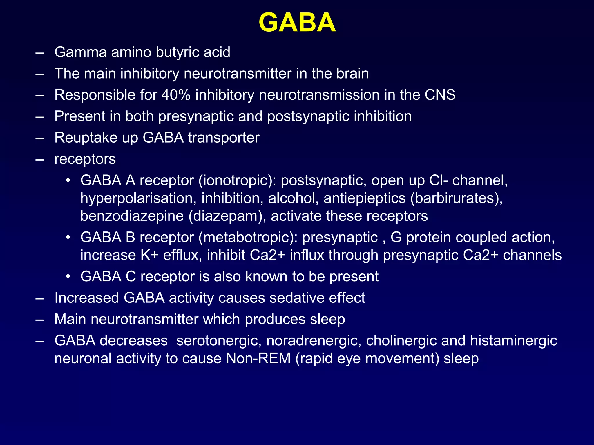 GABA
– Gamma amino butyric acid
– The main inhibitory neurotransmitter in the brain
– Responsible for 40% inhibitory neurotransmission in the CNS
– Present in both presynaptic and postsynaptic inhibition
– Reuptake up GABA transporter
– receptors
• GABA A receptor (ionotropic): postsynaptic, open up Cl- channel,
hyperpolarisation, inhibition, alcohol, antiepieptics (barbirurates),
benzodiazepine (diazepam), activate these receptors
• GABA B receptor (metabotropic): presynaptic , G protein coupled action,
increase K+ efflux, inhibit Ca2+ influx through presynaptic Ca2+ channels
• GABA C receptor is also known to be present
– Increased GABA activity causes sedative effect
– Main neurotransmitter which produces sleep
– GABA decreases serotonergic, noradrenergic, cholinergic and histaminergic
neuronal activity to cause Non-REM (rapid eye movement) sleep
 