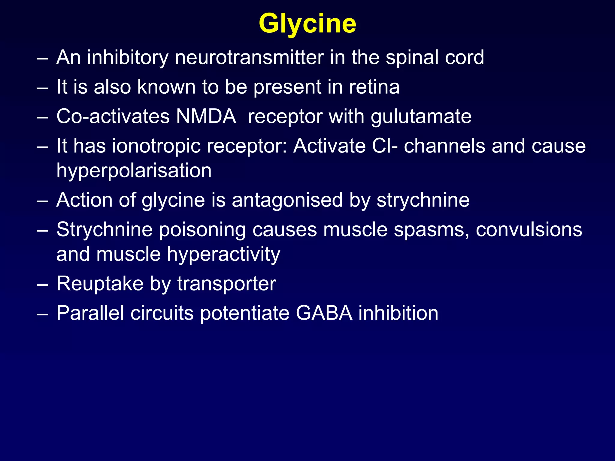 Glycine
– An inhibitory neurotransmitter in the spinal cord
– It is also known to be present in retina
– Co-activates NMDA receptor with gulutamate
– It has ionotropic receptor: Activate Cl- channels and cause
hyperpolarisation
– Action of glycine is antagonised by strychnine
– Strychnine poisoning causes muscle spasms, convulsions
and muscle hyperactivity
– Reuptake by transporter
– Parallel circuits potentiate GABA inhibition
 