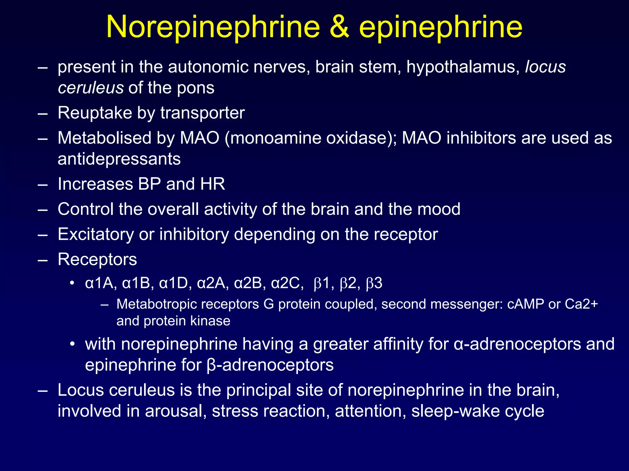 Norepinephrine & epinephrine
– present in the autonomic nerves, brain stem, hypothalamus, locus
ceruleus of the pons
– Reuptake by transporter
– Metabolised by MAO (monoamine oxidase); MAO inhibitors are used as
antidepressants
– Increases BP and HR
– Control the overall activity of the brain and the mood
– Excitatory or inhibitory depending on the receptor
– Receptors
• α1A, α1B, α1D, α2A, α2B, α2C, 1, 2, 3
– Metabotropic receptors G protein coupled, second messenger: cAMP or Ca2+
and protein kinase
• with norepinephrine having a greater affinity for α-adrenoceptors and
epinephrine for β-adrenoceptors
– Locus ceruleus is the principal site of norepinephrine in the brain,
involved in arousal, stress reaction, attention, sleep-wake cycle
 