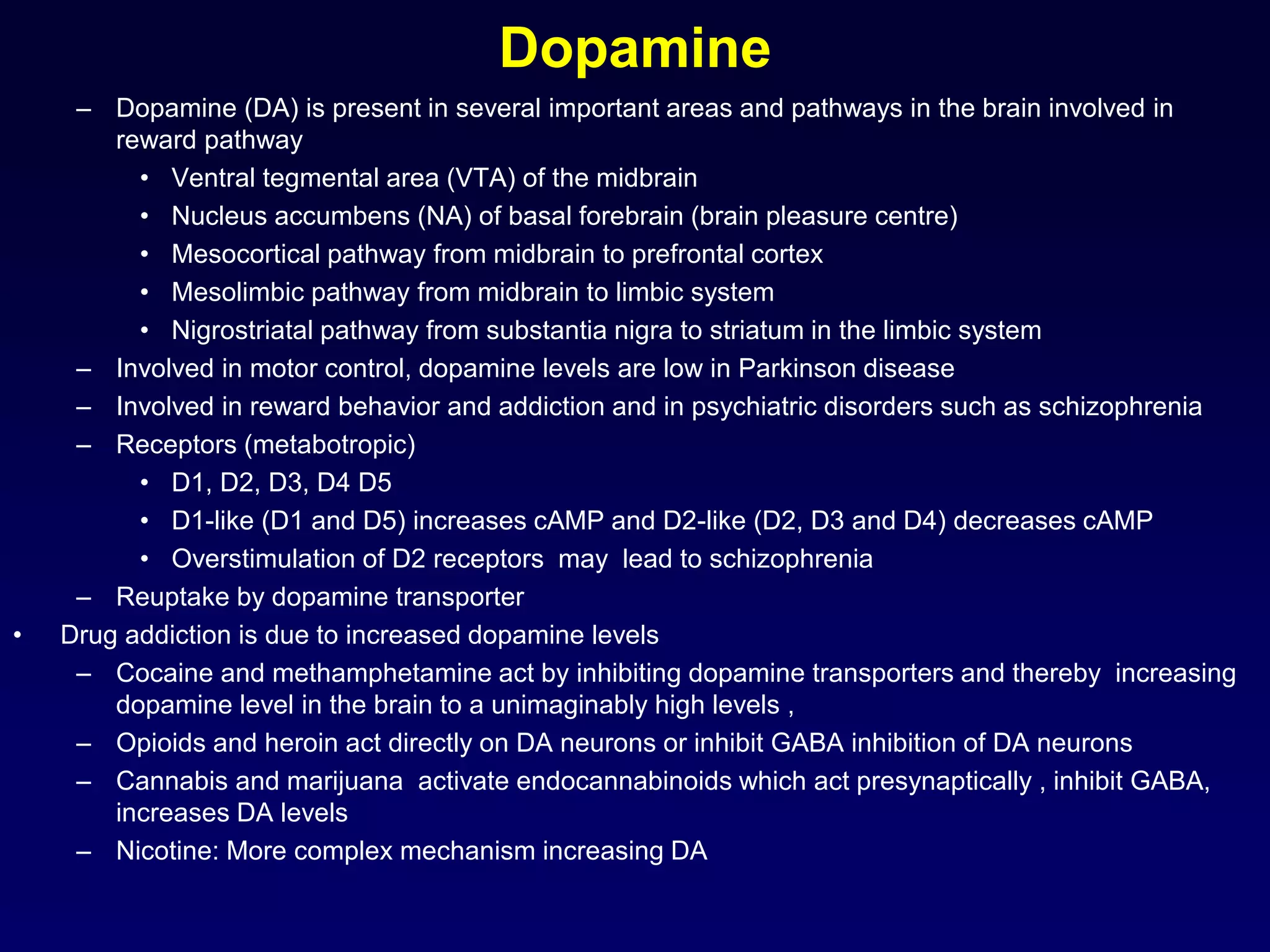 Dopamine
– Dopamine (DA) is present in several important areas and pathways in the brain involved in
reward pathway
• Ventral tegmental area (VTA) of the midbrain
• Nucleus accumbens (NA) of basal forebrain (brain pleasure centre)
• Mesocortical pathway from midbrain to prefrontal cortex
• Mesolimbic pathway from midbrain to limbic system
• Nigrostriatal pathway from substantia nigra to striatum in the limbic system
– Involved in motor control, dopamine levels are low in Parkinson disease
– Involved in reward behavior and addiction and in psychiatric disorders such as schizophrenia
– Receptors (metabotropic)
• D1, D2, D3, D4 D5
• D1-like (D1 and D5) increases cAMP and D2-like (D2, D3 and D4) decreases cAMP
• Overstimulation of D2 receptors may lead to schizophrenia
– Reuptake by dopamine transporter
• Drug addiction is due to increased dopamine levels
– Cocaine and methamphetamine act by inhibiting dopamine transporters and thereby increasing
dopamine level in the brain to a unimaginably high levels ,
– Opioids and heroin act directly on DA neurons or inhibit GABA inhibition of DA neurons
– Cannabis and marijuana activate endocannabinoids which act presynaptically , inhibit GABA,
increases DA levels
– Nicotine: More complex mechanism increasing DA
 