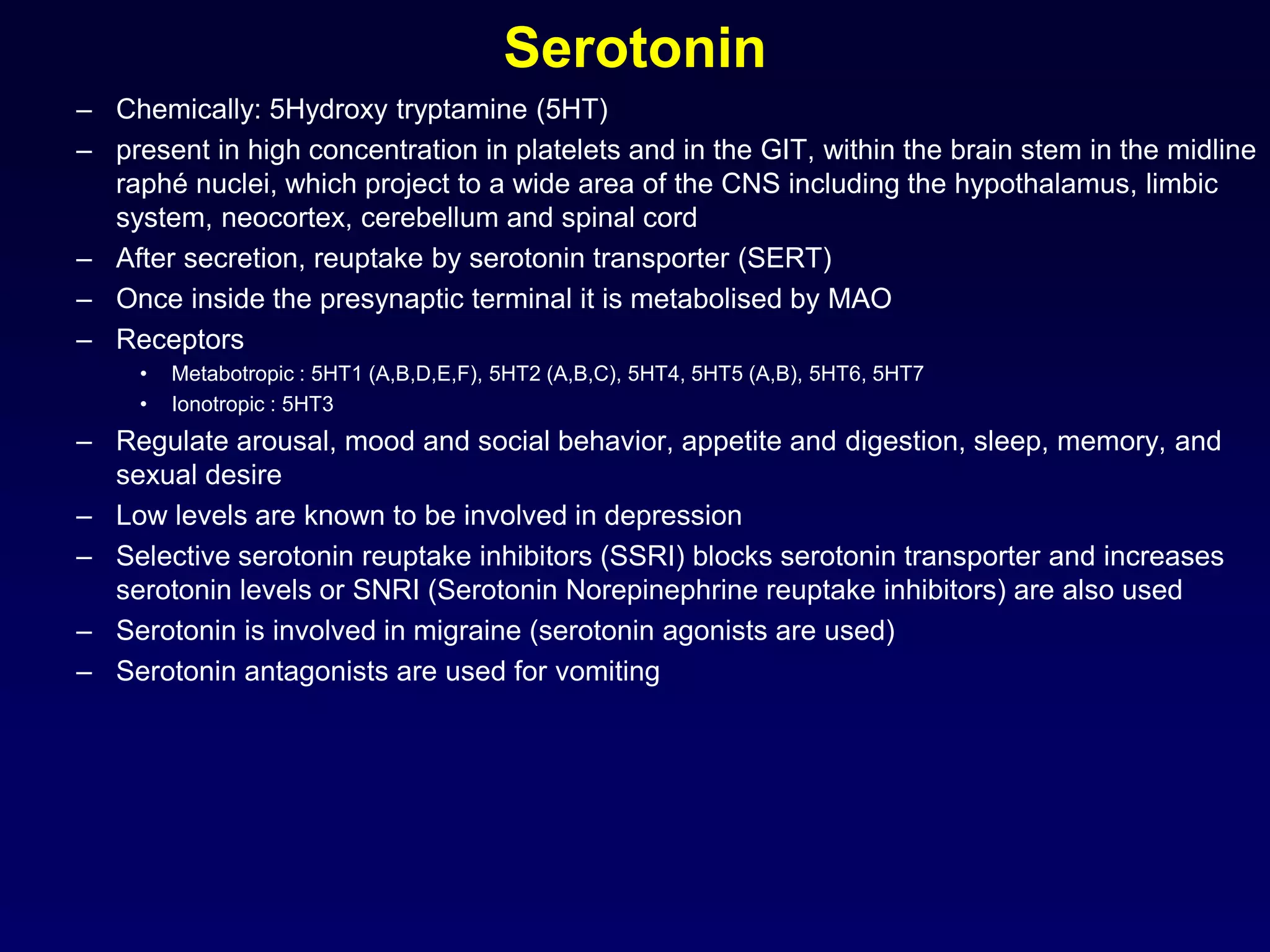 Serotonin
– Chemically: 5Hydroxy tryptamine (5HT)
– present in high concentration in platelets and in the GIT, within the brain stem in the midline
raphé nuclei, which project to a wide area of the CNS including the hypothalamus, limbic
system, neocortex, cerebellum and spinal cord
– After secretion, reuptake by serotonin transporter (SERT)
– Once inside the presynaptic terminal it is metabolised by MAO
– Receptors
• Metabotropic : 5HT1 (A,B,D,E,F), 5HT2 (A,B,C), 5HT4, 5HT5 (A,B), 5HT6, 5HT7
• Ionotropic : 5HT3
– Regulate arousal, mood and social behavior, appetite and digestion, sleep, memory, and
sexual desire
– Low levels are known to be involved in depression
– Selective serotonin reuptake inhibitors (SSRI) blocks serotonin transporter and increases
serotonin levels or SNRI (Serotonin Norepinephrine reuptake inhibitors) are also used
– Serotonin is involved in migraine (serotonin agonists are used)
– Serotonin antagonists are used for vomiting
 