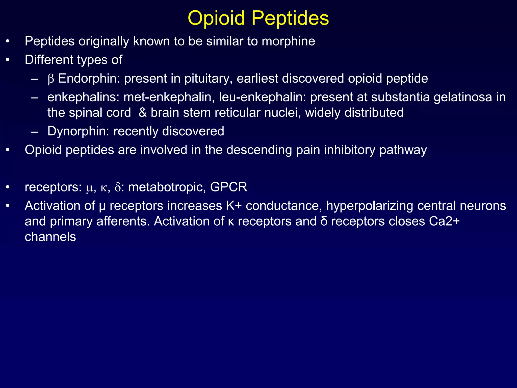 Opioid Peptides
• Peptides originally known to be similar to morphine
• Different types of
–  Endorphin: present in pituitary, earliest discovered opioid peptide
– enkephalins: met-enkephalin, leu-enkephalin: present at substantia gelatinosa in
the spinal cord & brain stem reticular nuclei, widely distributed
– Dynorphin: recently discovered
• Opioid peptides are involved in the descending pain inhibitory pathway
• receptors: , , : metabotropic, GPCR
• Activation of μ receptors increases K+ conductance, hyperpolarizing central neurons
and primary afferents. Activation of κ receptors and δ receptors closes Ca2+
channels
 