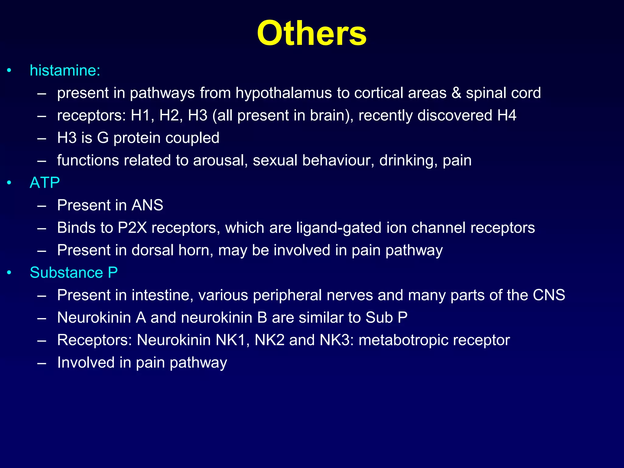 Others
• histamine:
– present in pathways from hypothalamus to cortical areas & spinal cord
– receptors: H1, H2, H3 (all present in brain), recently discovered H4
– H3 is G protein coupled
– functions related to arousal, sexual behaviour, drinking, pain
• ATP
– Present in ANS
– Binds to P2X receptors, which are ligand-gated ion channel receptors
– Present in dorsal horn, may be involved in pain pathway
• Substance P
– Present in intestine, various peripheral nerves and many parts of the CNS
– Neurokinin A and neurokinin B are similar to Sub P
– Receptors: Neurokinin NK1, NK2 and NK3: metabotropic receptor
– Involved in pain pathway
 