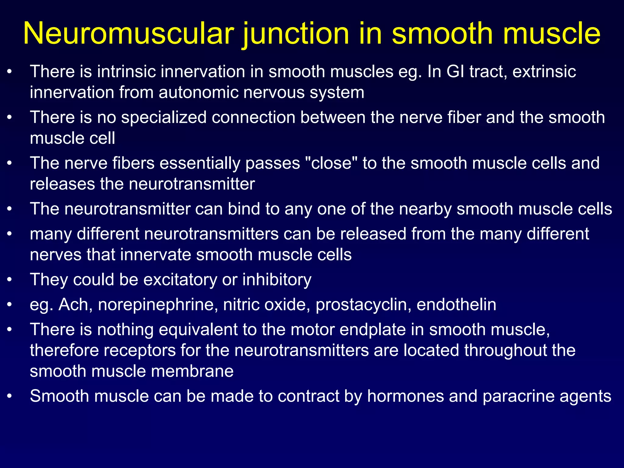 Neuromuscular junction in smooth muscle
• There is intrinsic innervation in smooth muscles eg. In GI tract, extrinsic
innervation from autonomic nervous system
• There is no specialized connection between the nerve fiber and the smooth
muscle cell
• The nerve fibers essentially passes "close" to the smooth muscle cells and
releases the neurotransmitter
• The neurotransmitter can bind to any one of the nearby smooth muscle cells
• many different neurotransmitters can be released from the many different
nerves that innervate smooth muscle cells
• They could be excitatory or inhibitory
• eg. Ach, norepinephrine, nitric oxide, prostacyclin, endothelin
• There is nothing equivalent to the motor endplate in smooth muscle,
therefore receptors for the neurotransmitters are located throughout the
smooth muscle membrane
• Smooth muscle can be made to contract by hormones and paracrine agents
 