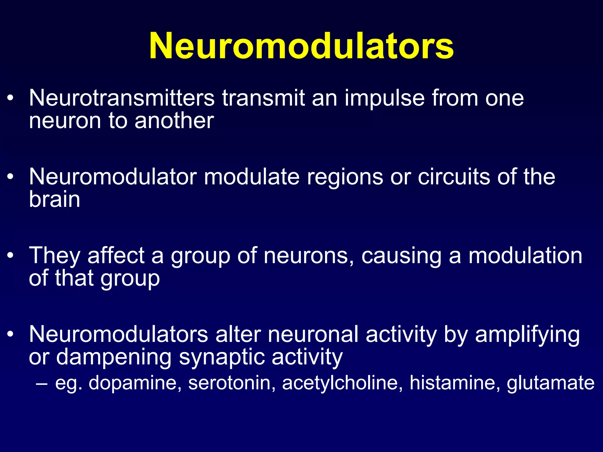 Neuromodulators
• Neurotransmitters transmit an impulse from one
neuron to another
• Neuromodulator modulate regions or circuits of the
brain
• They affect a group of neurons, causing a modulation
of that group
• Neuromodulators alter neuronal activity by amplifying
or dampening synaptic activity
– eg. dopamine, serotonin, acetylcholine, histamine, glutamate
 
