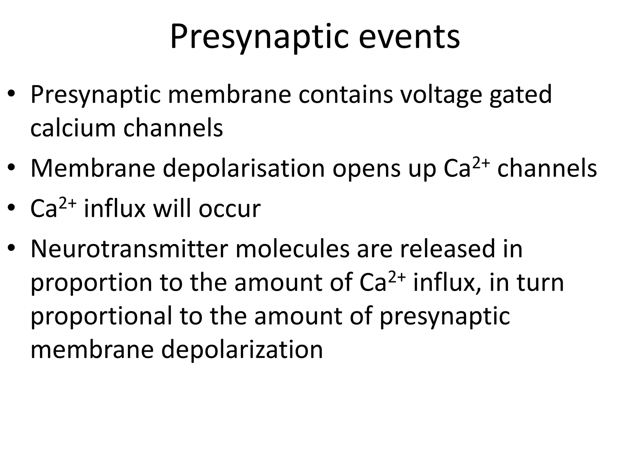 Presynaptic events
• Presynaptic membrane contains voltage gated
calcium channels
• Membrane depolarisation opens up Ca2+ channels
• Ca2+ influx will occur
• Neurotransmitter molecules are released in
proportion to the amount of Ca2+ influx, in turn
proportional to the amount of presynaptic
membrane depolarization
 