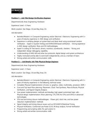 Position 1---Job Title Design Verification Engineer
Department/Job Area: Engineering-Hardware
Experience Level: >5 Years
Work Location: San Diego, CA and Bay Area, CA
Job description
 Bachelor/Master’s in Computer Engineering and/or Electrical / Electronic Engineering with 5+
years of industry experience in ASIC design and verification
 Experience in verifying designs at system level and block level using constrained random
verification. - Expert in System Verilog and OVM/UVM based verification. - Strong experience
in ASIC design verification flows and DV methodologies.
 Expert in coding SV Test bench, drivers, monitors, scoreboards, checkers - Strong and
independent design debugging capability.
 Understanding of AHB, AXI and other bus protocols, digital design and system architecture
 Highly motivated and be able to work both independently and as a member of team.
 Strong verbal and written communication skills
Position 2: ---Job Details: Job Title Physical Design Engineer
Department/Job Area: Engineering-Hardware
Experience Level: >5 Years
Work Location: San Diego, CA and Bay Area, CA
Job description:
 Bachelor/Master’s in Computer Engineering and/or Electrical / Electronic Engineering with 5+
years of industry experience in the following technical areas:
 Complete Physical Implementation of cores i.e. graphics, video, multimedia, processor, DDR. •
 Core and Top level Floor planning, Placement, Clock Tree Synthesis, Place & Route, Physical
Verification, and Signal Integrity Analysis.
 Low-power implementation methods and develop high speed customized logic cells -
Physical design implementation (Floor planning, CTS, STA) for CPUs and GPUs in advanced
technologies.
 STA tool and timing closure methodologies - Power grid, clock tree, and low-power
reduction implementation methods
 Signal integrity and timing closure issues such as OCV/AOCV/Statistical Timing
 Physical Verification, Conformal Low Power (CLP), IR drop analysis, Formal Verification
 Programming and scripting skills (Tcl, perl and/or C)
 Strong verbal and written communication skills
 