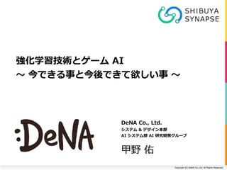 Copyright (C) DeNA Co.,Ltd. All Rights Reserved.
DeNA	Co.,	Ltd.	
システム	&	デザイン本部	
AI	システム部	AI	研究開発グループ	
甲野	佑
強化学習技術とゲーム	AI		
〜	今できる事と今後できて欲しい事	〜
 