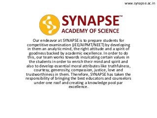Our endeavor at SYNAPSE is to prepare students for
competitive examination (JEE/AIPMT/NEET) by developing
in them an analytic mind, the right attitude and a spirit of
goodness backed by academic excellence. In order to do
this, our team works towards inculcating certain values in
the students in order to enrich their mind and spirit and
also to develop essential moral attributes like truthfulness,
courtesy, generosity, compassion, justice, love and
trustworthiness in them. Therefore, SYNAPSE has taken the
responsibility of bringing the best educators and counselors
under one roof and creating a knowledge pool par
excellence.
www.synapse.ac.in
 