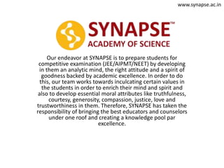 Our endeavor at SYNAPSE is to prepare students for
competitive examination (JEE/AIPMT/NEET) by developing
in them an analytic mind, the right attitude and a spirit of
goodness backed by academic excellence. In order to do
this, our team works towards inculcating certain values in
the students in order to enrich their mind and spirit and
also to develop essential moral attributes like truthfulness,
courtesy, generosity, compassion, justice, love and
trustworthiness in them. Therefore, SYNAPSE has taken the
responsibility of bringing the best educators and counselors
under one roof and creating a knowledge pool par
excellence.
www.synapse.ac.in
 