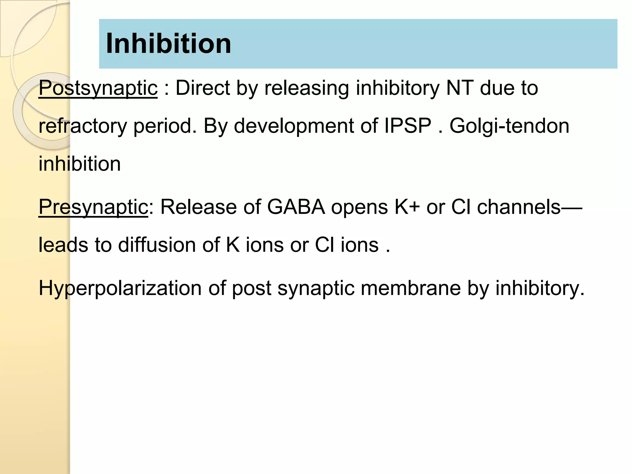 Inhibition
Postsynaptic : Direct by releasing inhibitory NT due to
refractory period. By development of IPSP . Golgi-tendon
inhibition
Presynaptic: Release of GABA opens K+ or Cl channels—
leads to diffusion of K ions or Cl ions .
Hyperpolarization of post synaptic membrane by inhibitory.
 