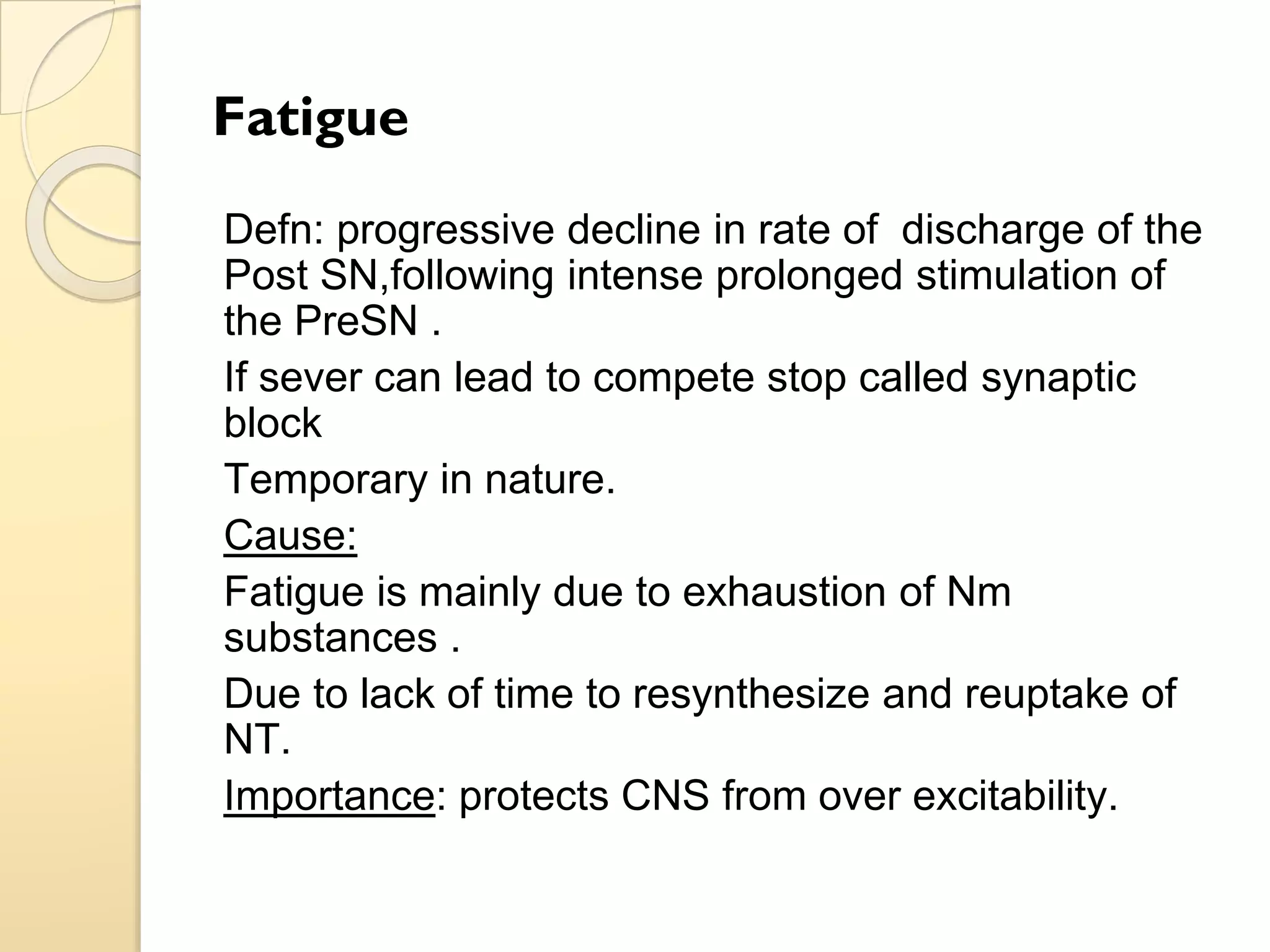 Fatigue
Defn: progressive decline in rate of discharge of the
Post SN,following intense prolonged stimulation of
the PreSN .
If sever can lead to compete stop called synaptic
block
Temporary in nature.
Cause:
Fatigue is mainly due to exhaustion of Nm
substances .
Due to lack of time to resynthesize and reuptake of
NT.
Importance: protects CNS from over excitability.
 