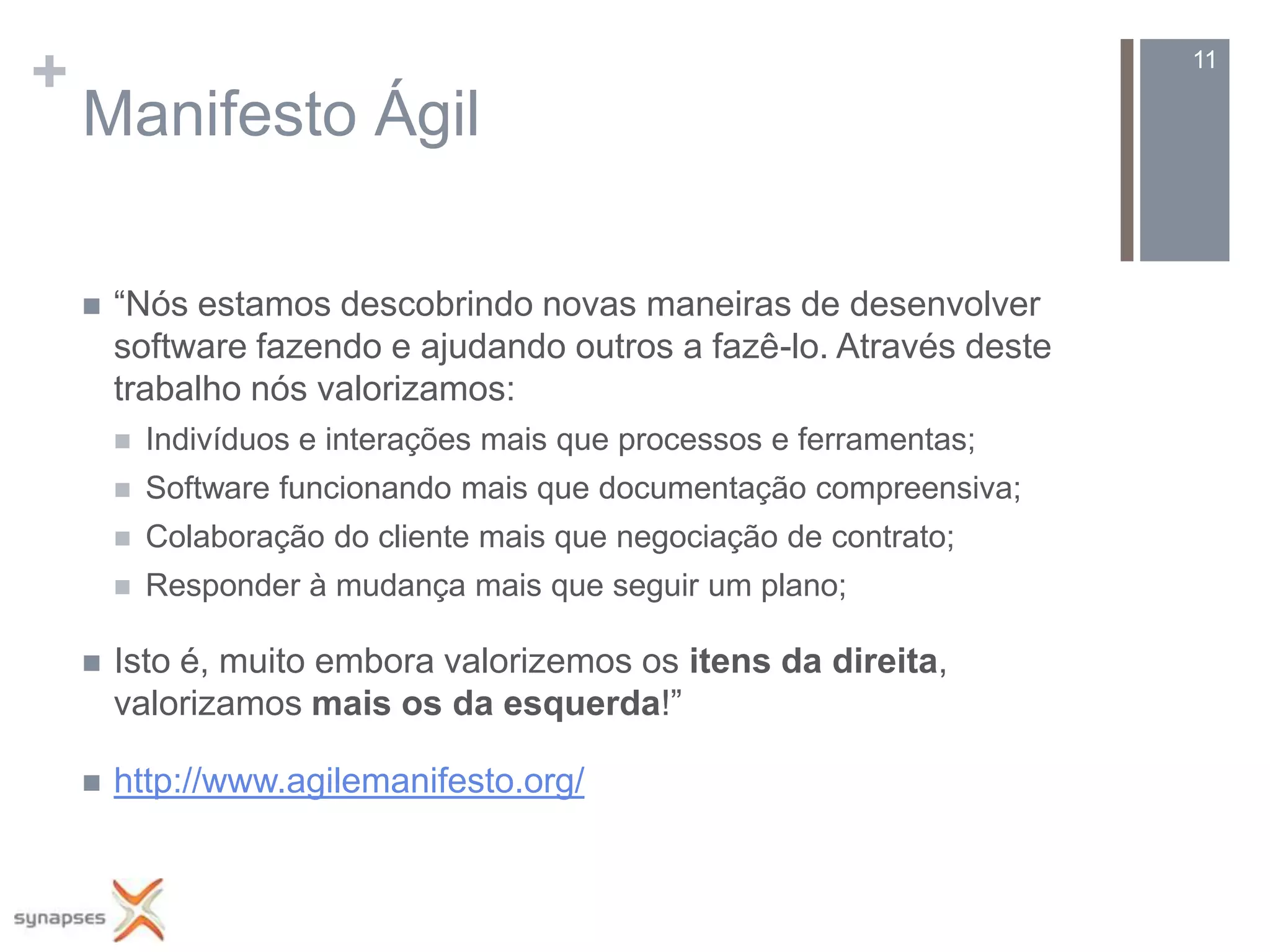 +                                                                       11

    Manifesto Ágil

       “Nós estamos descobrindo novas maneiras de desenvolver
        software fazendo e ajudando outros a fazê-lo. Através deste
        trabalho nós valorizamos:
           Indivíduos e interações mais que processos e ferramentas;
           Software funcionando mais que documentação compreensiva;
           Colaboração do cliente mais que negociação de contrato;
           Responder à mudança mais que seguir um plano;

       Isto é, muito embora valorizemos os itens da direita,
        valorizamos mais os da esquerda!”

       http://www.agilemanifesto.org/
 