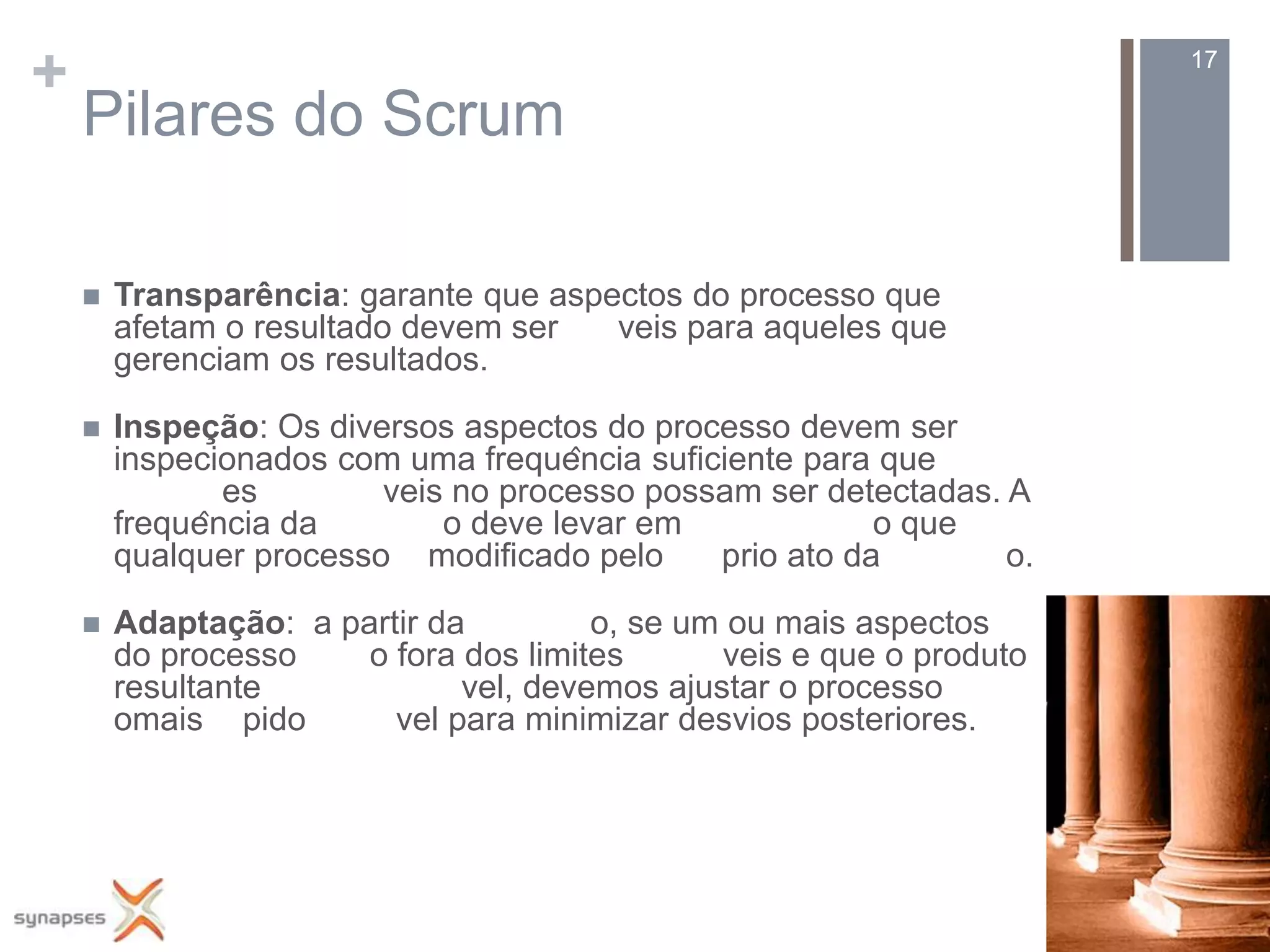 +                                                                     17

    Pilares do Scrum

       Transparência: garante que aspectos do processo que
        afetam o resultado devem ser   veis para aqueles que
        gerenciam os resultados.

       Inspeção: Os diversos aspectos do processo devem ser
        inspecionados com uma frequência suficiente para que
                es       veis no processo possam ser detectadas. A
        frequência da       o deve levar em              o que
        qualquer processo modificado pelo      prio ato da       o.

       Adaptação: a partir da         o, se um ou mais aspectos
        do processo    o fora dos limites      veis e que o produto
        resultante            vel, devemos ajustar o processo
        omais pido       vel para minimizar desvios posteriores.
 
