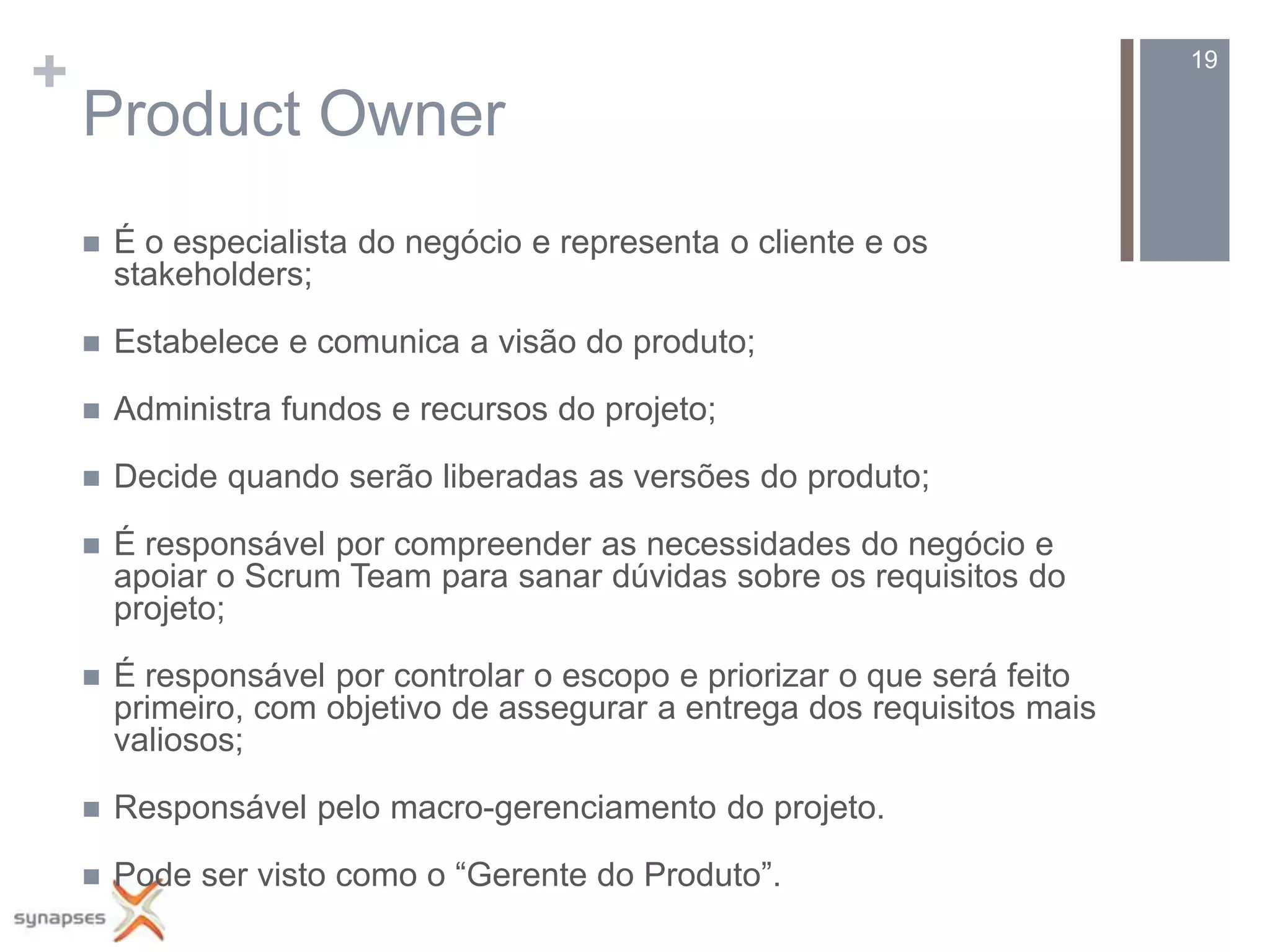 +                                                                           19

    Product Owner
       É o especialista do negócio e representa o cliente e os
        stakeholders;

       Estabelece e comunica a visão do produto;

       Administra fundos e recursos do projeto;

       Decide quando serão liberadas as versões do produto;

       É responsável por compreender as necessidades do negócio e
        apoiar o Scrum Team para sanar dúvidas sobre os requisitos do
        projeto;

       É responsável por controlar o escopo e priorizar o que será feito
        primeiro, com objetivo de assegurar a entrega dos requisitos mais
        valiosos;

       Responsável pelo macro-gerenciamento do projeto.

       Pode ser visto como o “Gerente do Produto”.
 