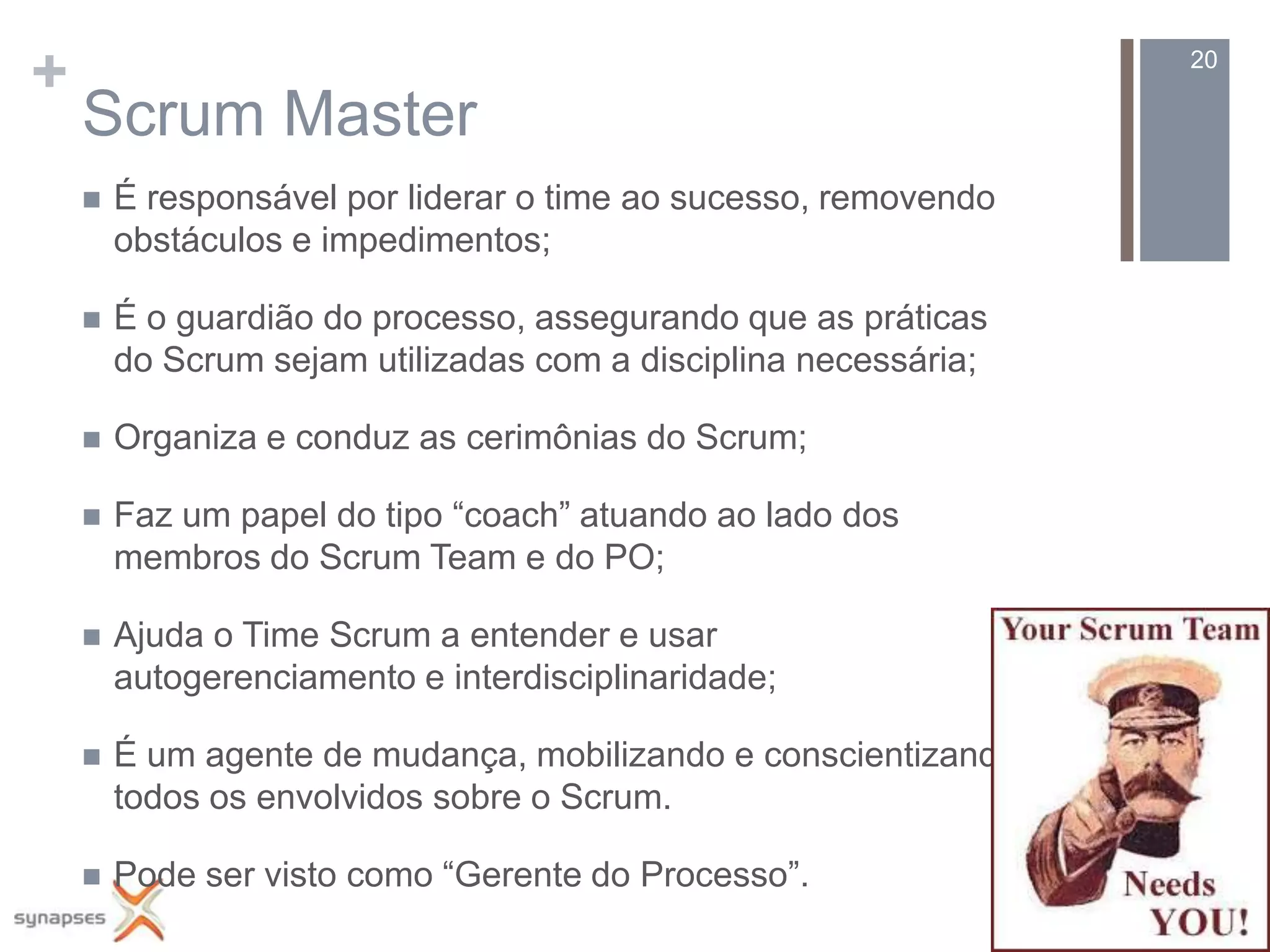 +                                                                20

    Scrum Master
       É responsável por liderar o time ao sucesso, removendo
        obstáculos e impedimentos;

       É o guardião do processo, assegurando que as práticas
        do Scrum sejam utilizadas com a disciplina necessária;

       Organiza e conduz as cerimônias do Scrum;

       Faz um papel do tipo “coach” atuando ao lado dos
        membros do Scrum Team e do PO;

       Ajuda o Time Scrum a entender e usar
        autogerenciamento e interdisciplinaridade;

       É um agente de mudança, mobilizando e conscientizando
        todos os envolvidos sobre o Scrum.

       Pode ser visto como “Gerente do Processo”.
 