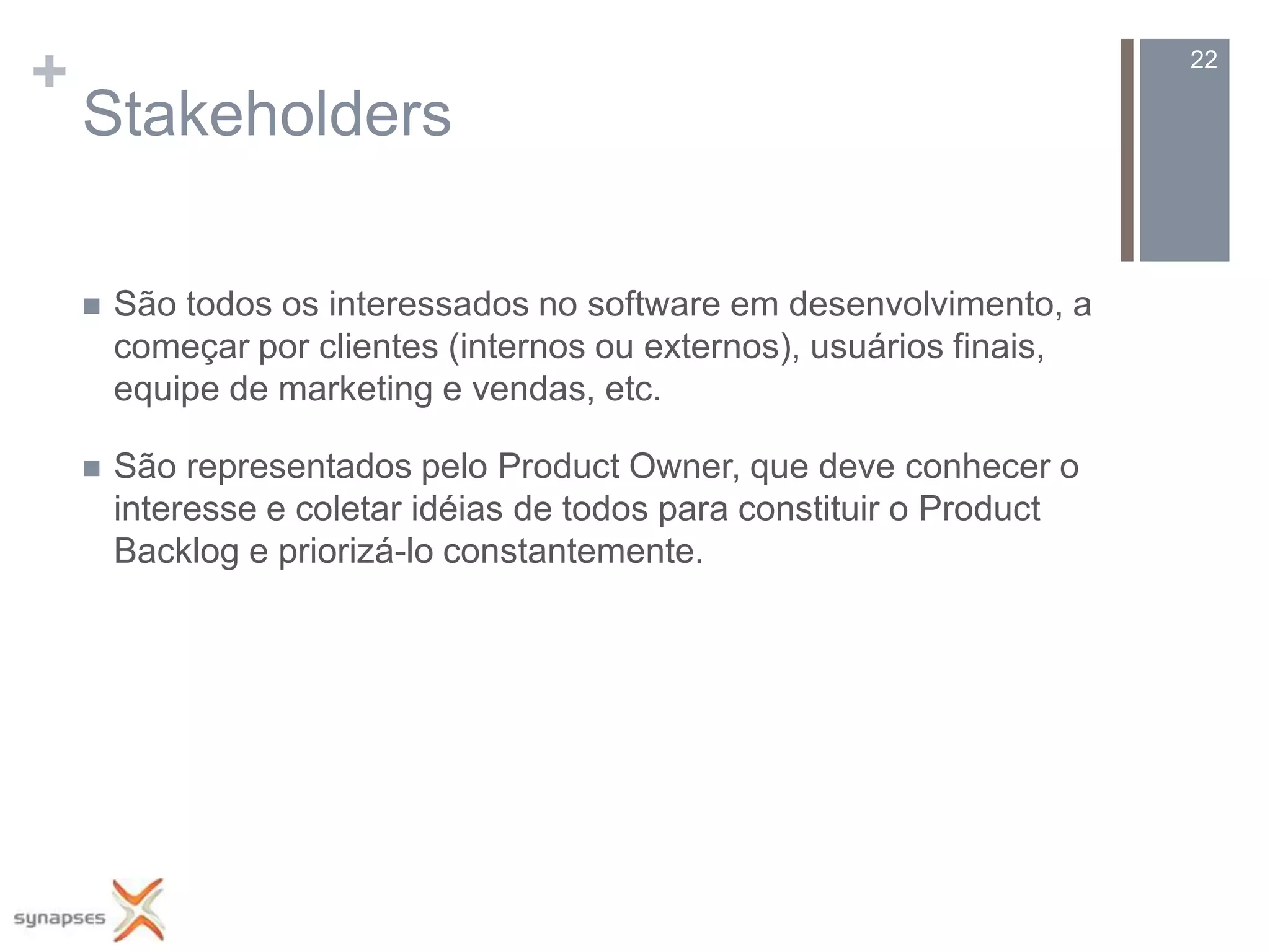 +                                                                       22

    Stakeholders

       São todos os interessados no software em desenvolvimento, a
        começar por clientes (internos ou externos), usuários finais,
        equipe de marketing e vendas, etc.

       São representados pelo Product Owner, que deve conhecer o
        interesse e coletar idéias de todos para constituir o Product
        Backlog e priorizá-lo constantemente.
 