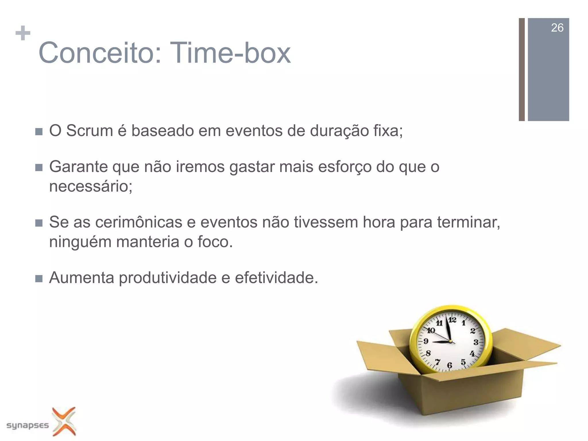 +                                                                      26

    Conceito: Time-box

       O Scrum é baseado em eventos de duração fixa;

       Garante que não iremos gastar mais esforço do que o
        necessário;

       Se as cerimônicas e eventos não tivessem hora para terminar,
        ninguém manteria o foco.

       Aumenta produtividade e efetividade.
 