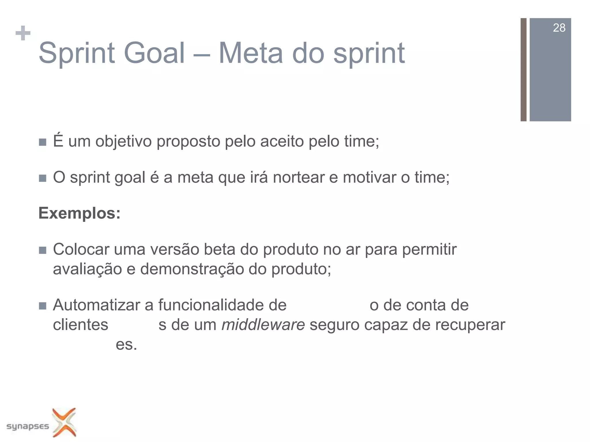 +                                                                    28

    Sprint Goal – Meta do sprint

       É um objetivo proposto pelo aceito pelo time;

       O sprint goal é a meta que irá nortear e motivar o time;

    Exemplos:

       Colocar uma versão beta do produto no ar para permitir
        avaliação e demonstração do produto;

       Automatizar a funcionalidade de          o de conta de
        clientes      s de um middleware seguro capaz de recuperar
                 es.
 