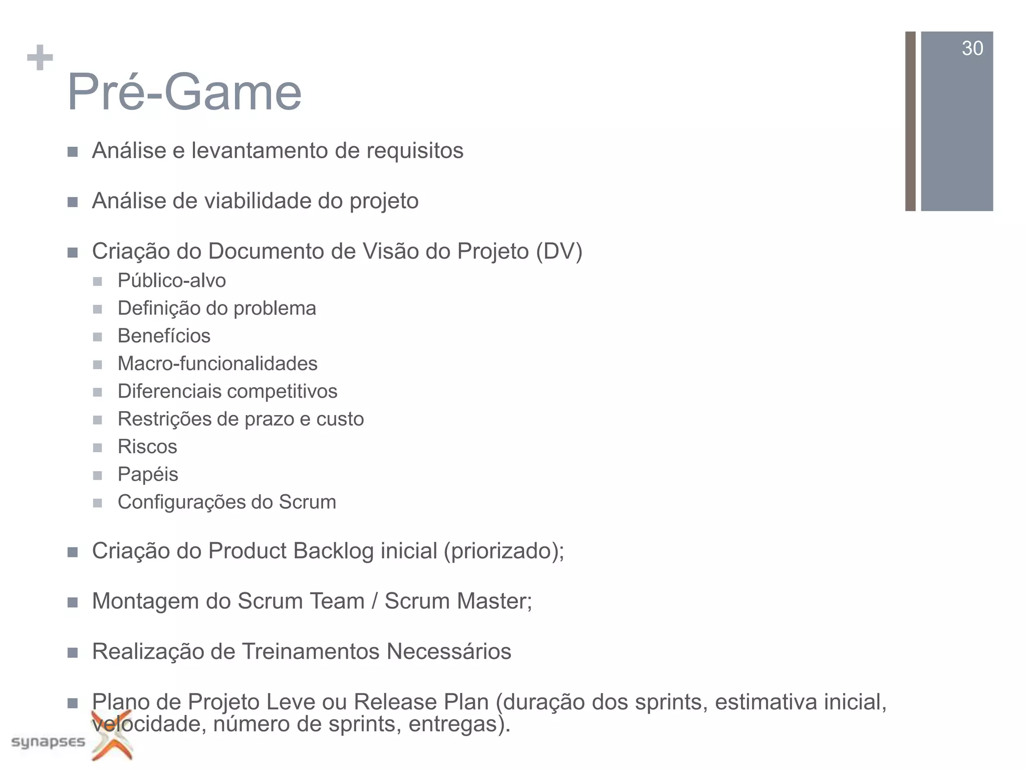 +                                                                                         30

    Pré-Game
       Análise e levantamento de requisitos

       Análise de viabilidade do projeto

       Criação do Documento de Visão do Projeto (DV)
           Público-alvo
           Definição do problema
           Benefícios
           Macro-funcionalidades
           Diferenciais competitivos
           Restrições de prazo e custo
           Riscos
           Papéis
           Configurações do Scrum

       Criação do Product Backlog inicial (priorizado);

       Montagem do Scrum Team / Scrum Master;

       Realização de Treinamentos Necessários

       Plano de Projeto Leve ou Release Plan (duração dos sprints, estimativa inicial,
        velocidade, número de sprints, entregas).
 