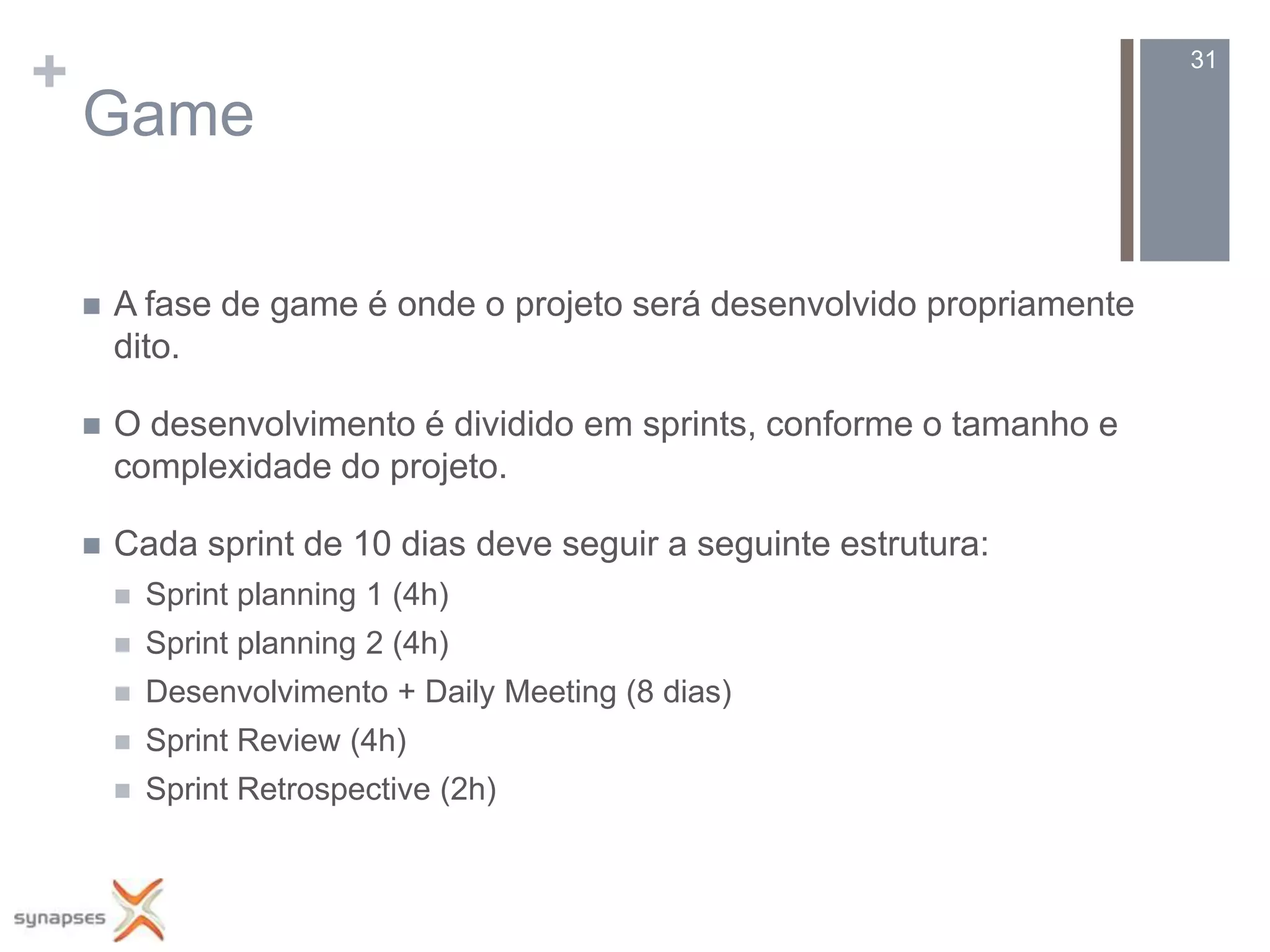 +                                                                        31

    Game

       A fase de game é onde o projeto será desenvolvido propriamente
        dito.

       O desenvolvimento é dividido em sprints, conforme o tamanho e
        complexidade do projeto.

       Cada sprint de 10 dias deve seguir a seguinte estrutura:
           Sprint planning 1 (4h)
           Sprint planning 2 (4h)
           Desenvolvimento + Daily Meeting (8 dias)
           Sprint Review (4h)
           Sprint Retrospective (2h)
 