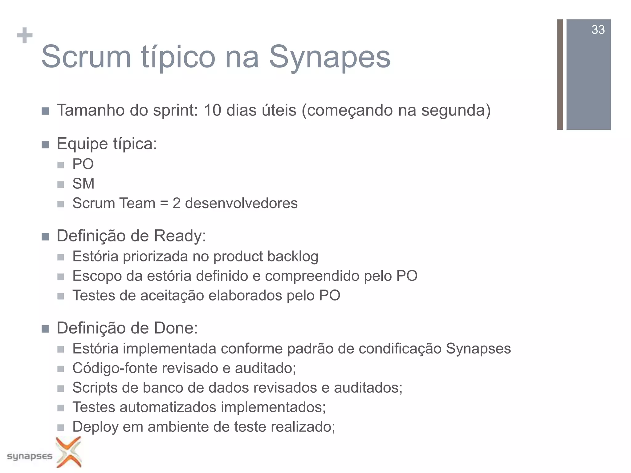 +                                                                           33

    Scrum típico na Synapes
       Tamanho do sprint: 10 dias úteis (começando na segunda)

       Equipe típica:
           PO
           SM
           Scrum Team = 2 desenvolvedores

       Definição de Ready:
           Estória priorizada no product backlog
           Escopo da estória definido e compreendido pelo PO
           Testes de aceitação elaborados pelo PO

       Definição de Done:
           Estória implementada conforme padrão de condificação Synapses
           Código-fonte revisado e auditado;
           Scripts de banco de dados revisados e auditados;
           Testes automatizados implementados;
           Deploy em ambiente de teste realizado;
 