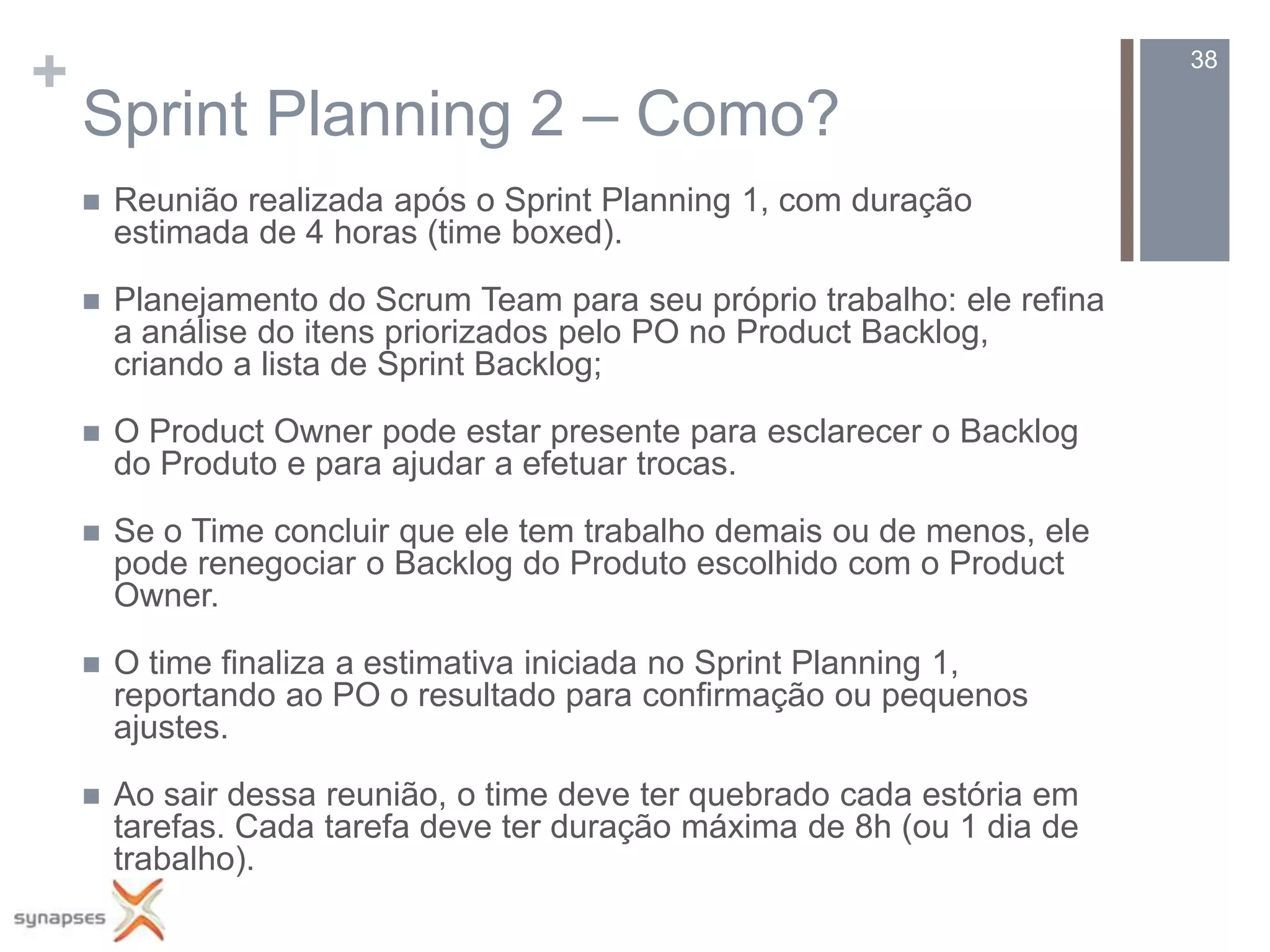 +                                                                          38

    Sprint Planning 2 – Como?
       Reunião realizada após o Sprint Planning 1, com duração
        estimada de 4 horas (time boxed).

       Planejamento do Scrum Team para seu próprio trabalho: ele refina
        a análise do itens priorizados pelo PO no Product Backlog,
        criando a lista de Sprint Backlog;

       O Product Owner pode estar presente para esclarecer o Backlog
        do Produto e para ajudar a efetuar trocas.

       Se o Time concluir que ele tem trabalho demais ou de menos, ele
        pode renegociar o Backlog do Produto escolhido com o Product
        Owner.

       O time finaliza a estimativa iniciada no Sprint Planning 1,
        reportando ao PO o resultado para confirmação ou pequenos
        ajustes.

       Ao sair dessa reunião, o time deve ter quebrado cada estória em
        tarefas. Cada tarefa deve ter duração máxima de 8h (ou 1 dia de
        trabalho).
 
