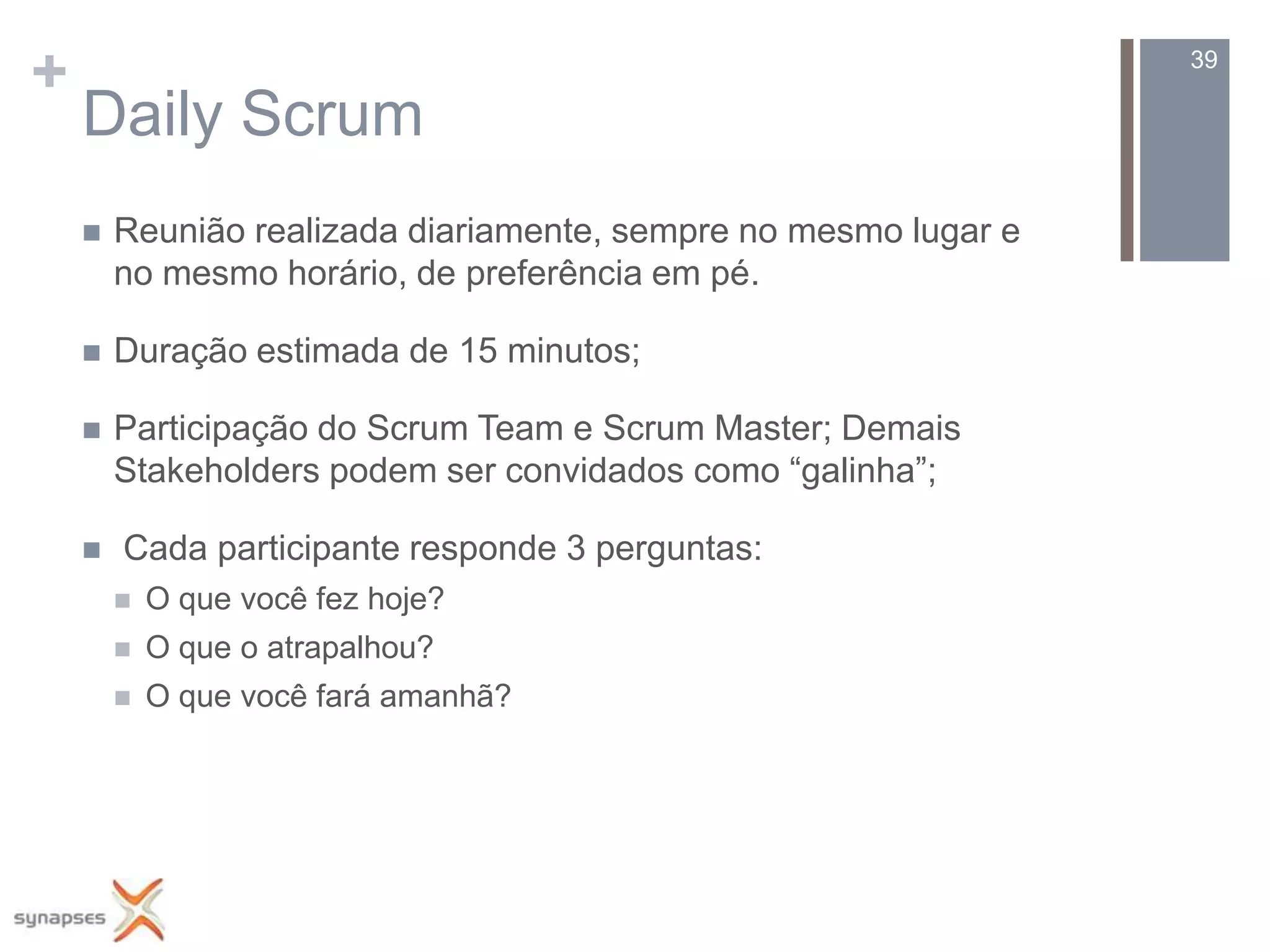 +                                                                39

    Daily Scrum
       Reunião realizada diariamente, sempre no mesmo lugar e
        no mesmo horário, de preferência em pé.

       Duração estimada de 15 minutos;

       Participação do Scrum Team e Scrum Master; Demais
        Stakeholders podem ser convidados como “galinha”;

       Cada participante responde 3 perguntas:
           O que você fez hoje?
           O que o atrapalhou?
           O que você fará amanhã?
 