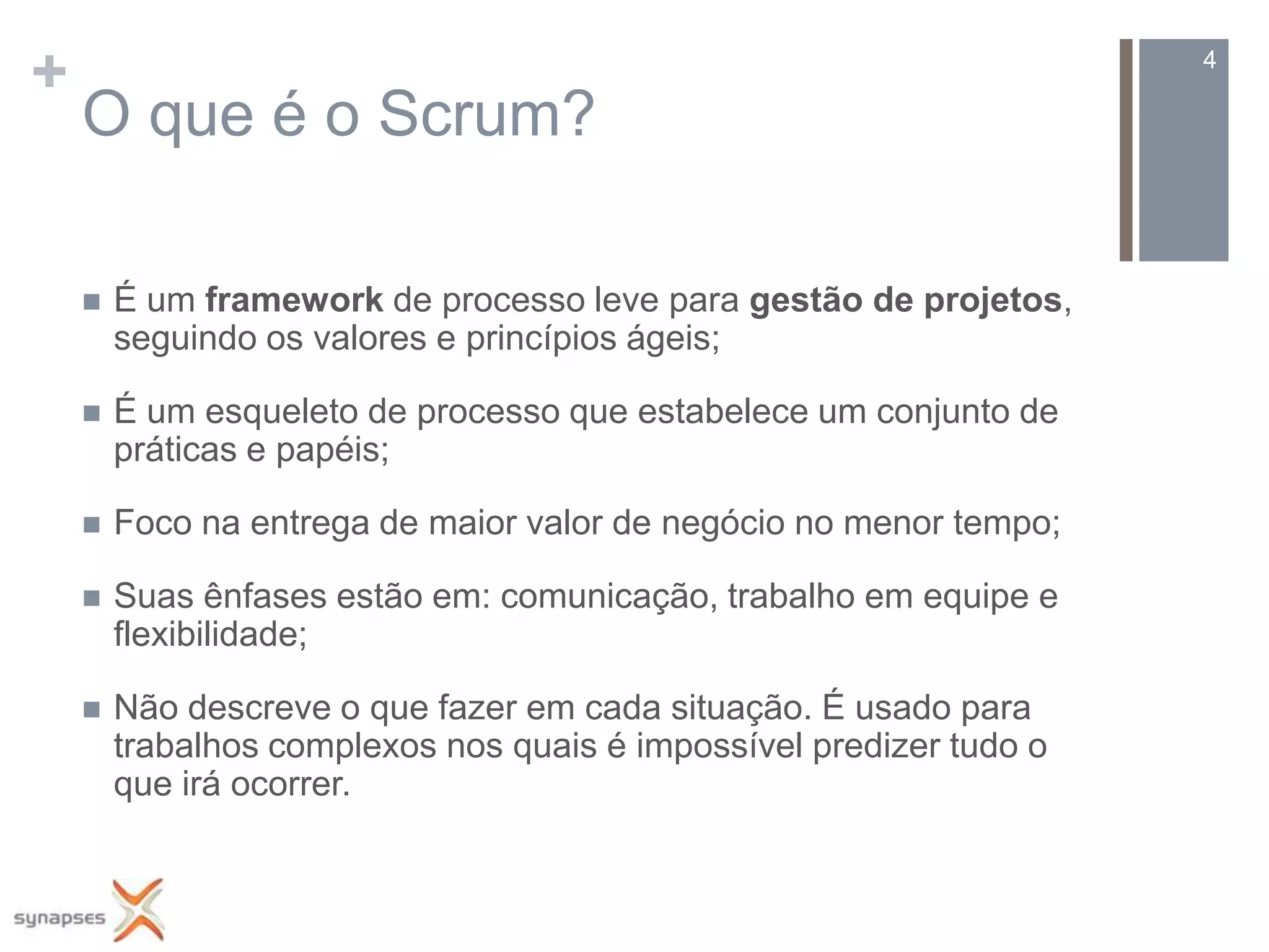 +                                                                    4

    O que é o Scrum?

       É um framework de processo leve para gestão de projetos,
        seguindo os valores e princípios ágeis;

       É um esqueleto de processo que estabelece um conjunto de
        práticas e papéis;

       Foco na entrega de maior valor de negócio no menor tempo;

       Suas ênfases estão em: comunicação, trabalho em equipe e
        flexibilidade;

       Não descreve o que fazer em cada situação. É usado para
        trabalhos complexos nos quais é impossível predizer tudo o
        que irá ocorrer.
 