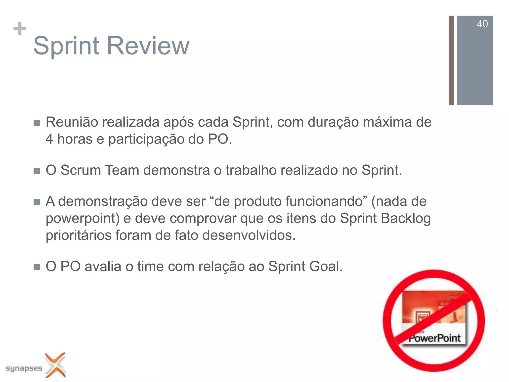 +                                                                     40

    Sprint Review

       Reunião realizada após cada Sprint, com duração máxima de
        4 horas e participação do PO.

       O Scrum Team demonstra o trabalho realizado no Sprint.

       A demonstração deve ser “de produto funcionando” (nada de
        powerpoint) e deve comprovar que os itens do Sprint Backlog
        prioritários foram de fato desenvolvidos.

       O PO avalia o time com relação ao Sprint Goal.
 