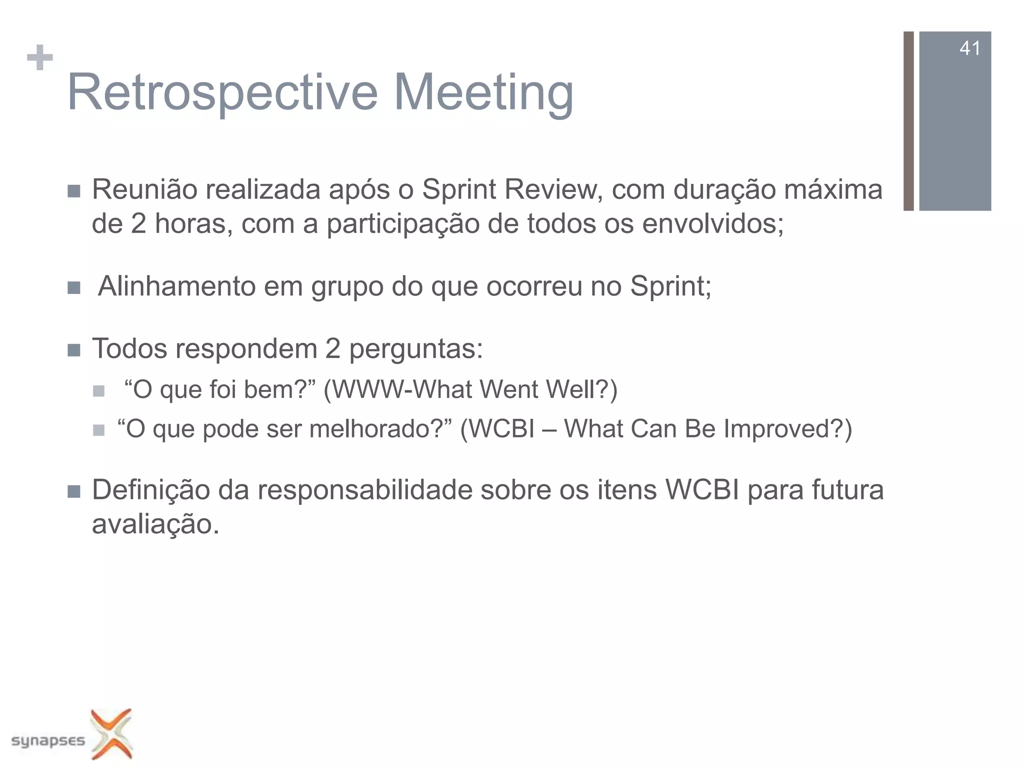 +                                                                        41

    Retrospective Meeting
       Reunião realizada após o Sprint Review, com duração máxima
        de 2 horas, com a participação de todos os envolvidos;

       Alinhamento em grupo do que ocorreu no Sprint;

       Todos respondem 2 perguntas:
           “O que foi bem?” (WWW-What Went Well?)
           “O que pode ser melhorado?” (WCBI – What Can Be Improved?)

       Definição da responsabilidade sobre os itens WCBI para futura
        avaliação.
 