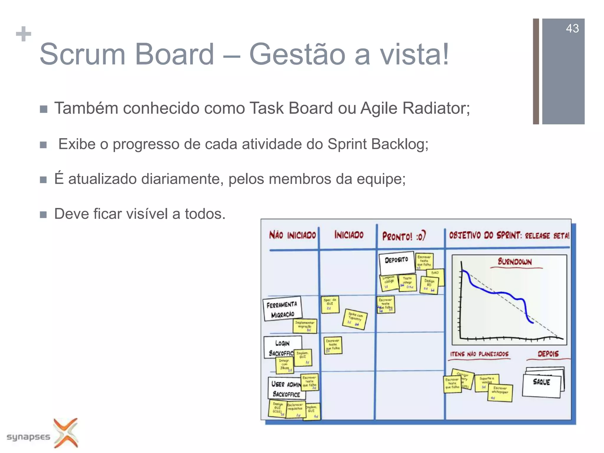 +                                                                43

    Scrum Board – Gestão a vista!
       Também conhecido como Task Board ou Agile Radiator;

       Exibe o progresso de cada atividade do Sprint Backlog;

       É atualizado diariamente, pelos membros da equipe;

       Deve ficar visível a todos.
 