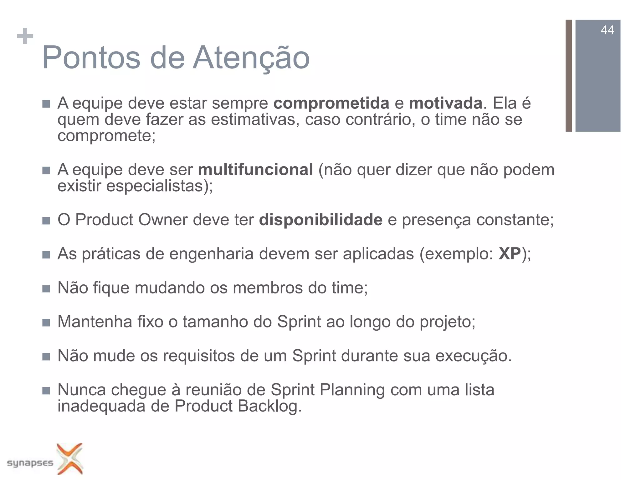 +                                                                        44

    Pontos de Atenção
       A equipe deve estar sempre comprometida e motivada. Ela é
        quem deve fazer as estimativas, caso contrário, o time não se
        compromete;

       A equipe deve ser multifuncional (não quer dizer que não podem
        existir especialistas);

       O Product Owner deve ter disponibilidade e presença constante;

       As práticas de engenharia devem ser aplicadas (exemplo: XP);

       Não fique mudando os membros do time;

       Mantenha fixo o tamanho do Sprint ao longo do projeto;

       Não mude os requisitos de um Sprint durante sua execução.

       Nunca chegue à reunião de Sprint Planning com uma lista
        inadequada de Product Backlog.
 