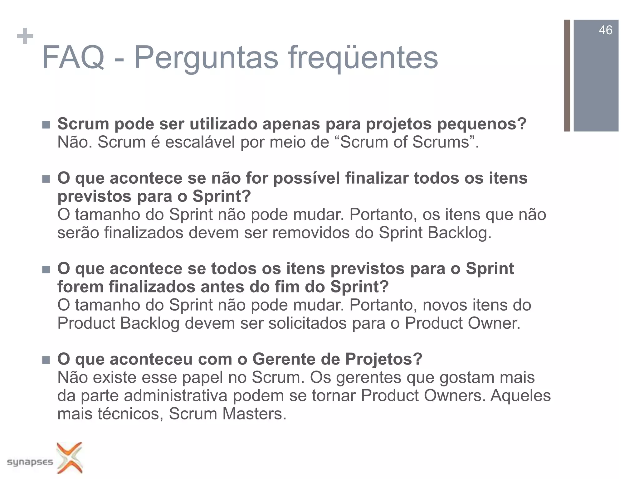 +                                                                         46

    FAQ - Perguntas freqüentes
       Scrum pode ser utilizado apenas para projetos pequenos?
        Não. Scrum é escalável por meio de “Scrum of Scrums”.

       O que acontece se não for possível finalizar todos os itens
        previstos para o Sprint?
        O tamanho do Sprint não pode mudar. Portanto, os itens que não
        serão finalizados devem ser removidos do Sprint Backlog.

       O que acontece se todos os itens previstos para o Sprint
        forem finalizados antes do fim do Sprint?
        O tamanho do Sprint não pode mudar. Portanto, novos itens do
        Product Backlog devem ser solicitados para o Product Owner.

       O que aconteceu com o Gerente de Projetos?
        Não existe esse papel no Scrum. Os gerentes que gostam mais
        da parte administrativa podem se tornar Product Owners. Aqueles
        mais técnicos, Scrum Masters.
 