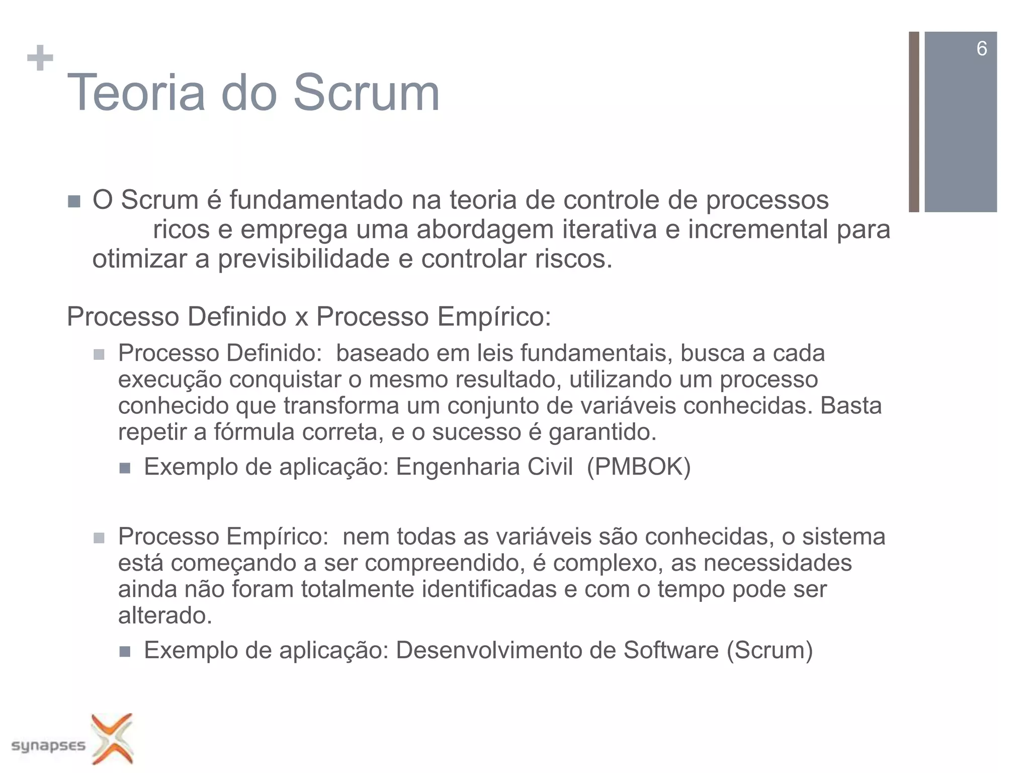 +                                                                                 6

    Teoria do Scrum
       O Scrum é fundamentado na teoria de controle de processos
             ricos e emprega uma abordagem iterativa e incremental para
        otimizar a previsibilidade e controlar riscos.

    Processo Definido x Processo Empírico:
           Processo Definido: baseado em leis fundamentais, busca a cada
            execução conquistar o mesmo resultado, utilizando um processo
            conhecido que transforma um conjunto de variáveis conhecidas. Basta
            repetir a fórmula correta, e o sucesso é garantido.
             Exemplo de aplicação: Engenharia Civil (PMBOK)


           Processo Empírico: nem todas as variáveis são conhecidas, o sistema
            está começando a ser compreendido, é complexo, as necessidades
            ainda não foram totalmente identificadas e com o tempo pode ser
            alterado.
             Exemplo de aplicação: Desenvolvimento de Software (Scrum)
 